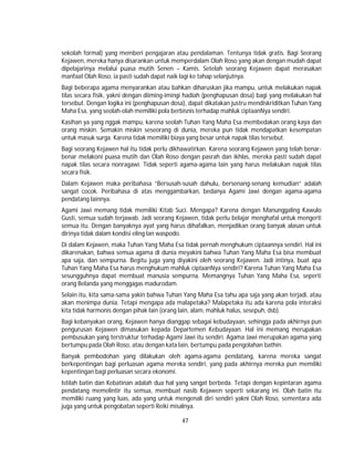 47
sekolah formal) yang memberi pengajaran atau pendalaman. Tentunya tidak gratis. Bagi Seorang
Kejawen, mereka hanya disarankan untuk memperdalam Olah Roso yang akan dengan mudah dapat
dipelajarinya melalui puasa mutih Senen – Kamis. Setelah seorang Kejawen dapat merasakan
manfaat Olah Roso, ia pasti sudah dapat naik lagi ke tahap selanjutnya.
Bagi beberapa agama menyarankan atau bahkan diharuskan jika mampu, untuk melakukan napak
tilas secara fisik, yakni dengan diiming-imingi hadiah (penghapusan dosa) bagi yang melakukan hal
tersebut. Dengan logika ini (penghapusan dosa), dapat dikatakan justru mendiskriditkan Tuhan Yang
Maha Esa, yang seolah-olah memiliki pola berbisnis terhadap mahluk ciptaanNya sendiri.
Kasihan ya yang nggak mampu, karena seolah Tuhan Yang Maha Esa membedakan orang kaya dan
orang miskin. Semakin miskin seseorang di dunia, mereka pun tidak mendapatkan kesempatan
untuk masuk surga. Karena tidak memiliki biaya yang besar untuk napak tilas tersebut.
Bagi seorang Kejawen hal itu tidak perlu dikhawatirkan. Karena seorang Kejawen yang telah benar-
benar melakoni puasa mutih dan Olah Roso dengan pasrah dan ikhlas, mereka pasti sudah dapat
napak tilas secara nonragawi. Tidak seperti agama-agama lain yang harus melakukan napak tilas
secara fisik.
Dalam Kejawen maka peribahasa “Bersusah-susah dahulu, bersenang-senang kemudian” adalah
sangat cocok. Peribahasa di atas menggambarkan, bedanya Agami Jawi dengan agama-agama
pendatang lainnya.
Agami Jawi memang tidak memiliki Kitab Suci. Mengapa? Karena dengan Manunggaling Kawulo
Gusti, semua sudah terjawab. Jadi seorang Kejawen, tidak perlu belajar menghafal untuk mengerti
semua itu. Dengan banyaknya ayat yang harus dihafalkan, menjadikan orang banyak alasan untuk
dirinya tidak dalam kondisi eling lan waspodo.
Di dalam Kejawen, maka Tuhan Yang Maha Esa tidak pernah menghukum ciptaannya sendiri. Hal ini
dikarenakan, bahwa semua agama di dunia meyakini bahwa Tuhan Yang Maha Esa bisa membuat
apa saja, dan sempurna. Begitu juga yang diyakini oleh seorang Kejawen. Jadi intinya, buat apa
Tuhan Yang Maha Esa harus menghukum mahluk ciptaanNya sendiri? Karena Tuhan Yang Maha Esa
sesungguhnya dapat membuat manusia sempurna. Memangnya Tuhan Yang Maha Esa, seperti
orang Belanda yang menggagas madurodam.
Selain itu, kita sama-sama yakin bahwa Tuhan Yang Maha Esa tahu apa saja yang akan terjadi, atau
akan menimpa dunia. Tetapi mengapa ada malapetaka? Malapetaka itu ada karena pola interaksi
kita tidak harmonis dengan pihak lain (orang lain, alam, mahluk halus, sesepuh, dsb).
Bagi kebanyakan orang, Kejawen hanya dianggap sebagai kebudayaan, sehingga pada akhirnya pun
pengurusan Kejawen dimasukan kepada Departemen Kebudayaan. Hal ini memang merupakan
pembusukan yang terstruktur terhadap Agami Jawi itu sendiri. Agama Jawi merupakan agama yang
bertumpu pada Olah Roso, atau dengan kata lain, bertumpu pada pengolahan bathin.
Banyak pembodohan yang dilakukan oleh agama-agama pendatang, karena mereka sangat
berkepentingan bagi perluasan agama mereka sendiri, yang pada akhirnya mereka pun memiliki
kepentingan bagi perluasan secara ekonomi.
Istilah batin dan Kebatinan adalah dua hal yang sangat berbeda. Tetapi dengan kepintaran agama
pendatang memelintir itu semua, membuat nasib Kejawen seperti sekarang ini. Olah batin itu
memiliki ruang yang luas, ada yang untuk mengenali diri sendiri yakni Olah Roso, sementara ada
juga yang untuk pengobatan seperti Reiki misalnya.
 