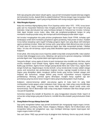 48
Reiki saja yang jelas-jelas bukan sebuah agama, saya pernah menanyakan kepada beberapa anggota
dari komunitas mereka. Apakah Reiki itu adalah Kebatinan? Mereka dengan tegas menyatakan Olah
Batin bukanlah Kebatinan, seperti yang sering dikatakan oleh orang-orang dari agama import.
D. Malu Mengaku Kejawen
Kalau kita membaca kliping-kliping tahun 70-an (tepatnya sekitar tahun 1975 - 1979), terasa benar
pada saat itu masyarakat Indonesia malu mengaku produk dalam negeri. Hal ini bukan hal yang
kebetulan, tetapi ada kekuatan luar yang membawa dampak ini. Kekuatan luar tersebut, tentunya
tidak dapat berjalan secara mulus, kalau tidak ada penghianat-penghianat bangsa ini yang
membantu masuknya produk asing, dan mempersulit berkembangnya produk dalam negeri.
Hal tersebut mengingatkan kita pada pristiwa penghianatan Raden Patah YTPHN, terhadap ayah
kandungnya sendiri demi membantu penyebaran agama pendatang. Pada priode tersebut, mulailah
terasa bahwa banyaknya opini negatif terhadap penganut Agami Jawi yang dibuat oleh kelompok
agama pendatang tersebut. Mulai dari konsep syirik, yang tadinya tidak dikenal kosa kata tersebut
di Tanah Jawa ini, karena memang sebenarnya Agami Jawi tidak menyembah berhala / Mahluk
Halus / Jin atau roh-roh lainnya, seperti yang selalu dituduhkan agama pendatang kepada pemeluk
Kedjawen.
Di lain pihak, sifat orang Jawa secara mayoritas adalah orang tidak senang berkonflik, maka tuduhan
tersebut tidak ditanggapi secara serius. Akibatnya, dari generasi ke generasi selanjutnya, terkikislah
pemeluk Agami Jawi. Yang terjebak dalam opini agama pendatang.
Yang perlu diingat, semua agama di dunia ini pasti mempunyai atau memiliki satu titik fokus untuk
mereka melalukan ritual Sembah Hyang. Agama Hindu dengan patung-patung sucinya, Agama
Budha juga demikian, Agama Kristen dengan patung Bunda Maria dan Tuhan Yesus, Agama Islam
dengan Ka’bah-nya. Bagaimanapun mereka berkelit, semua benda-benda tersebut adalah sebagai
sarana arah konsentrasi dan pembentukan imajinasi mereka. Lagi-lagi masalah ke-Iman-an dan
Dogma yang ditonjolkan dalam mengkunci definisi benda yang mereka Sembah sebagai arah
imajinasi dan konsentrasi, sebagai definisi yang mereka terjemahkan menurut keyakinan
pendahulunya. Memang, pemeluk agama dimanapun, mungkin hanya segelintir saja dari
pemeluknya yang mau benar-benar mengerti makna yang terkandung dalam ritual-ritualnya.
Kedjawen, sebenar-benarnya adalah satu-satunya agama di muka bumi ini, yang tidak
membutuhkan benda apapun untuk melakukan ritual. Hanya saja, tidak setiap orang memilki daya
konsentrasi yang tinggi, sehingga bagi mereka inilah dibutuhkan sebuah benda untuk arah
konsentrasinya. Hal ini dikarenakan tidak setiap orang dapat melakukan Olah Roso dengan penuh
rasa pasrah kepadaNya.
Sementara banyak ilmu beladiri di Nusantara ini, yang menggunakan kekuatan Ghaib. Seperti di
semua dan setiap bangsa yang ada di Dunia ini, memiliki ilmu-ilmu beladiri yang berkekuatan Ghaib
pula.
E. Orang Modern Percaya Adanya Dunia Gaib
Saya perlu mengatakan bahwa saya pernah berdomisili dan mengunjungi negara-negara Jerman,
Belanda, Belgia, Luxemburg, Italia, Taiwan, Singapura, Malaysia, Filipina. Hal ini dikarenakan untuk
mengetahui bahwa dari pengalaman saya, saya mendapat beberapa kejutan kepercayaan dari
negara-negara modern di Eropa.
Satu saat (tahun 1982) saya pernah kerja di pinggiran kota Hamburg. Karena saya jenuh, bekerja
 