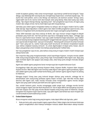 49
sendiri di pojokan gudang, maka untuk menyemangati, saya bekerja sambil bersiul (singsot). Tanpa
diduga, saya didatangi oleh seorang ibu-ibu setengah baya (Supervisor), ia berkata kepada saya, "Sie
durfen hier nicht pfeifen, weil es eine Menge von Dämonen, die kommen werden" Artinya, kamu
nggak boleh siul di sini, karena nanti akan banyak setan yang datang. Kalau dulu Eyang saya selalu
bilang, "Ojo singsot mbengi-mbengi, ngundang setan". Dari pengalaman saya di atas, di negara yang
modern dan selogis Jerman, hal itu masih dipercayai oleh masyarakatnya.
Jadi kalau para tokoh agama mengatakan bahwa itu tahayul, dan di negara modern hal itu sudah
tidak ada lagi. Dapat dipastikan si tokoh agama tadi, tidak memiliki pengalaman seperti di atas, atau
bahkan ia mengatakan hal itu berdasarkan pesanan dari negara asal agama yang diwakilinya.
Tahun 2004 kebetulan saya harus bekerja di Berlin, dan saya mencari tempat tinggal di wilayah
penduduk yang masih Asri. Hari-hari pertama saya harus melengkapi bumbu dapur, sehingga saya
harus ke supermarket besar terdekat. Saat saya sudah membeli berbagai kebutuhan, saya melihat
roncean bawang lanang (rangkaian bawang putih tunggal helai) dan saya pun mengambilnya. Ketika
saat saya berada di depan Kasir, saya pun menanyakan, “Bawang putih semacam ini untuk memasak
apa?” Kasir yang saat itu, wanita muda yang masih berumuran 20 tahunan menjelaskan kepada
saya, bahwa rangkaian bawang semacam itu untuk digantungkan di depan pintu masuk, atau di
dapur yang gunanya untuk menolak mara bahaya yang datang dari mahluk halus.
Dari dua pengalaman saya di atas, jelas bahwa orang-orang di negara modern masih mempercayai
adanya Dunia Gaib.
Dari mayoritas blog yang mengatasnamakan untuk kepentingan Kejawen, ternyata mereka adalah
milik orang-orang beragama Rasul, yang intinya ingin memutarbalikan fakta Agami Jawi. Bagi yang
ingin memeluk Agami Jawi apapun suku bangsa anda, anda hanya perlu dengan mencoba dengan
Olah Roso.
Agami Jawi adalah agama yang benar-benar mempercayai dan meyakini kebesaran Gusti.
Sesungguhnya tidak ada yang namanya Kejawen Hindu, Kejawen Budha, Kejawen Islam ataupun
Kejawen Kristen. Nilai-nilai Agami Jawi memang sudah digeser oleh agama-agama pendatang. Agami
Jawi adalah agama yang sudah tumbuh berkembang, jauh sebelum agama-agama import itu datang
ke Indonesia.
Mengapa begitu? Orang Jawa yang terkenal dengan sifatnya yang senkretis, sehingga hal ini
dimanfaatkan oleh orang-orang pembawa agama import tersebut, agar nilai-nilai mereka dapat
diterima oleh Agami Jawi, maka mereka mencoba untuk mengawinkan agama mereka dengan
Agami Jawi yang sudah tumbuh jauh lebih lama dari agama mereka.
Dan, setelah Soeharto jatuh, mereka menganggap sudah sangat kuat, sehingga mereka berniat
untuk menggeser Agami Jawi dari Bumi Nusantara ini. Hal ini dapat dilihat dari banyaknya ancaman,
baik fisik maupun non fisik yang mereka lakukan kepada orang-orang awam di Indonesia. Dengan
keteguhan Para Kejawen Sejati sepertia anda, saya yakin Agami Jawi lambat laun akan menjadi tuan
rumah kembali di tanah kelahirannya sendiri.
F. Evolusi Dalam Kejawen
Bicara mengenai evolusi bagi orang yang beragama, maka dapat dilihat ada tiga kubu, yakni:
1. Kubu pertama yaitu yang meyakini agama-agama Rasul. Dalam dogma dan keimanan beberapa
agama mengkisahkan awal mulanya kehidupan manusia adalah dikarenakan adanya kutukan
 