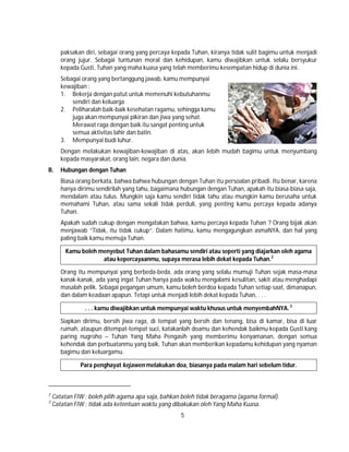 5
paksakan diri, sebagai orang yang percaya kepada Tuhan, kiranya tidak sulit bagimu untuk menjadi
orang jujur. Sebagai tuntunan moral dan kehidupan, kamu diwajibkan untuk selalu bersyukur
kepada Gusti, Tuhan yang maha kuasa yang telah memberimu kesempatan hidup di dunia ini.
Sebagai orang yang bertanggung jawab, kamu mempunyai
kewajiban :
1. Bekerja dengan patut untuk memenuhi kebutuhanmu
sendiri dan keluarga
2. Peliharalah baik-baik kesehatan ragamu, sehingga kamu
juga akan mempunyai pikiran dan jiwa yang sehat.
Merawat raga dengan baik itu sangat penting untuk
semua aktivitas lahir dan batin.
3. Mempunyai budi luhur.
Dengan melakukan kewajiban-kewajiban di atas, akan lebih mudah bagimu untuk menyumbang
kepada masyarakat, orang lain, negara dan dunia.
B. Hubungan dengan Tuhan
Biasa orang berkata, bahwa bahwa hubungan dengan Tuhan itu persoalan pribadi. Itu benar, karena
hanya dirimu sendirilah yang tahu, bagaimana hubungan dengan Tuhan, apakah itu biasa-biasa saja,
mendalam atau tulus. Mungkin saja kamu sendiri tidak tahu atau mungkin kamu berusaha untuk
memahami Tuhan, atau sama sekali tidak perduli, yang penting kamu percaya kepada adanya
Tuhan.
Apakah sudah cukup dengan mengatakan bahwa, kamu percaya kepada Tuhan ? Orang bijak akan
menjawab “Tidak, itu tidak cukup“. Dalam hatimu, kamu mengagungkan asmaNYA, dan hal yang
paling baik kamu memuja Tuhan.
Kamu boleh menyebut Tuhan dalam bahasamu sendiri atau seperti yang diajarkan oleh agama
atau kepercayaanmu, supaya merasa lebih dekat kepada Tuhan.2
Orang itu mempunyai yang berbeda-beda, ada orang yang selalu mumuji Tuhan sejak masa-masa
kanak-kanak, ada yang ingat Tuhan hanya pada waktu mengalami kesulitan, sakit atau menghadapi
masalah pelik. Sebagai pegangan umum, kamu boleh berdoa kepada Tuhan setiap saat, dimanapun,
dan dalam keadaan apapun. Tetapi untuk menjadi lebih dekat kepada Tuhan, . . .
. . . kamu diwajibkan untuk mempunyai waktu khusus untuk menyembahNYA.3
Siapkan dirimu, bersih jiwa raga, di tempat yang bersih dan tenang, bisa di kamar, bisa di luar
rumah, ataupun ditempat-tempat suci, katakanlah doamu dan kehendak baikmu kepada Gusti kang
paring nugroho – Tuhan Yang Maha Pengasih yang memberimu kenyamanan, dengan semua
kehendak dan perbuatanmu yang baik, Tuhan akan memberikan kepadamu kehidupan yang nyaman
bagimu dan keluargamu.
Para penghayat kejawen melakukan doa, biasanya pada malam hari sebelum tidur.
2
Catatan FIW : boleh pilih agama apa saja, bahkan boleh tidak beragama (agama formal).
3
Catatan FIW : tidak ada ketentuan waktu yang dibakukan oleh Yang Maha Kuasa.
 