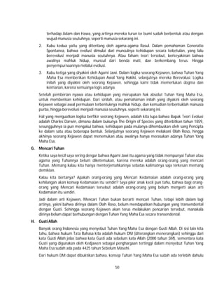 50
terhadap Adam dan Hawa, yang artinya mereka turun ke bumi sudah berbentuk atau dengan
wujud manusia seutuhnya, seperti manusia sekarang ini.
2. Kubu kedua yaitu yang ditentang oleh agama-agama Rasul. Dalam pemahaman Generatio
Spontanea, bahwa evolusi dimulai dari munculnya kehidupan secara kebetulan, yang lalu
berevolusi menjadi manusia seutuhnya. Atau faham teori tersebut, berkeyakinan bahwa
awalnya mahluk hidup, muncul dari benda mati, dan berkembang terus. Hingga
penyempurnaannya melalui evolusi.
3. Kubu ketiga yang diyakini oleh Agami Jawi. Dalam logika seorang Kejawen, bahwa Tuhan Yang
Maha Esa memberikan Kehidupan Awal Yang Hakiki, selanjutnya mereka Berevolusi. Logika
inilah yang diyakini oleh seorang Kejawen, sehingga kami tidak memerlukan dogma dan
keimanan, karena semuanya logis adanya.
Setelah pemberian nyawa atau kehidupan yang merupakan hak absolut Tuhan Yang Maha Esa,
untuk memberikan kehidupan. Dari sinilah, atau pemahaman inilah yang diyakini oleh seorang
Kejawen sebagai awal permulaan terbentuknya mahluk hidup, dan kemudian terbentuklah manusia
purba, hingga berevolusi menjadi manusia seutuhnya, seperti sekarang ini.
Hal yang menguatkan logika berfikir seorang Kejawen, adalah kita lupa bahwa Bapak Teori Evolusi
adalah Charles Darwin, dimana dalam bukunya The Origin of Species yang diterbitkan tahun 1859,
sesungguhnya ia pun mengakui bahwa, kehidupan pada mulanya dihembuskan oleh sang Pencipta
ke dalam satu atau beberapa bentuk. Selanjutnya seorang Kejawen melakoni Olah Roso, hingga
akhinya seorang Kejawen dapat menemukan atau awalnya hanya merasakan adanya Tuhan Yang
Maha Esa.
G. Mencari Tuhan
Ketika saya kecil saya sering dengar bahwa Agami Jawi itu agama yang tidak mempunyai Tuhan atau
agama yang Tuhannya belum diketemukan, karena mereka adalah orang-orang yang mencari
Tuhan. Memang kalau kita hanya menterjemahkannya sebatas kalimatnya saja terkesan memang
demikian.
Kalau kita bertanya? Apakah orang-orang yang Mencari Kedamaian adalah orang-orang yang
kehilangan akan konsep Kedamaian itu sendiri? Saya pikir anak kecil pun tahu, bahwa bagi orang-
orang yang Mencari Kedamaian tersebut adalah orang-orang yang belum mengerti akan arti
Kedamaian itu sendiri.
Jadi dalam arti Kejawen, Mencari Tuhan bukan berarti mencari Tuhan, tetapi lebih dalam lagi
artinya, yakni bahwa dirinya dalam Olah Roso, belum mendapatkan hubungan yang transendental
dengan Gusti. Sehingga seorang Kejawen akan terus melakukan pencarian tersebut, manakala
dirinya belum dapat berhubungan dengan Tuhan Yang Maha Esa secara transendental.
H. Gusti Allah
Banyak orang Indonesia yang menyebut Tuhan Yang Maha Esa dengan Gusti Allah. Di sisi lain kita
tahu, bahwa hukum Tata Bahasa kita adalah hukum DM (diterangkan menerangkan) sehingga dari
kata Gusti Allah jelas bahwa kata Gusti ada sebelum kata Allah (2000 tahun SM), sementara kata
Gusti yang digunakan oleh Kedjawen sebagai penghargaan tertinggi dalam menyebut Tuhan Yang
Maha Esa sudah ada pada 4425 tahun Sebelum Masehi.
Dari hukum DM dapat dibuktikan bahwa, konsep Tuhan Yang Maha Esa sudah ada terlebih dahulu
 