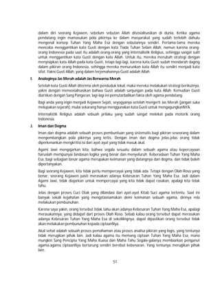 51
dalam diri seorang Kejawen, sebelum sebutan Allah disosialisasikan di dunia. Ketika agama
pendatang ingin mamasukan pola pikirnya ke dalam masyarakat yang sudah terlebih dahulu
mengenal konsep Tuhan Yang Maha Esa dengan sebutannya sendiri. Pertama-tama mereka
mencoba menggantikan kata Gusti dengan kata Tiada Tuhan Selain Allah, namun karena orang-
orang Indonesia pada saat itu adalah orang-orang yang Internalistik Religius, sehingga sangat sulit
untuk menggantikan kata Gusti dengan kata Allah. Untuk itu, mereka merubah strategi dengan
menyisipkan kata Allah pada kata Gusti, tetapi lagi-lagi, karena kata Gusti sudah mendarah daging
dalam pikiran orang Indonesia, sehingga mereka menurunkan kata Allah itu sendiri menjadi kata
sifat. Yakni Gusti Allah, yang dalam terjemahannya Gusti adalah Allah.
I. Analoginya Jas Merah adalah Jas Berwarna Merah
Setelah kata Gusti Allah diterima oleh penduduk lokal, maka mereka melakukan strategi berikutnya,
yakni dengan mensosialisasikan bahwa Gusti adalah sanjungan pada kata Allah. Kemudian Gusti
diartikan dengan Sang Pangeran, lagi-lagi ini pemutarbalikan fakta oleh agama pendatang.
Bagi anda yang ingin menjadi Kejawen Sejati, seyogyanya setelah mengerti Jas Merah (jangan suka
melupakan sejarah), mulai sekarang hanya menggunakan kata Gusti untuk mengagungkanNYA.
Internalistik Religius adalah sebuah prilaku yang sudah sangat melekat pada motorik orang
Indonesia.
J. Iman dan Dogma
Iman dan dogma adalah sebuah proses pembuntuan yang sistematis bagi pikiran seseorang dalam
mengembangkan pola pikirnya yang kritis. Dengan iman dan dogma jelas-jelas orang tidak
diperkenankan mengkritisi isi dari ayat-ayat yang tidak masuk akal.
Agami Jawi mengajarkan kita, bahwa segala sesuatu dalam sebuah agama atau kepercayaan
haruslah mempunyai landasan logika yang benar dan menyeluruh. Keberadaan Tuhan Yang Maha
Esa, bagi sebagian besar agama merupakan keimanan yang datangnya dari dogma, dan tidak boleh
dipertanyakan.
Bagi seorang Kejawen, kita tidak perlu mempercayai yang tidak ada. Tetapi dengan Olah Roso yang
benar, seorang Kejawen pasti merasakan adanya Kebesaran Tuhan Yang Maha Esa. Jadi dalam
Agami Jawi, tidak diajarkan untuk mempercayai yang kita tidak dapat rasakan, apalagi kita tidak
tahu.
Jelas dengan proses Cuci Otak yang dilandasi dari ayat-ayat Kitab Suci agama tertentu. Saat ini
banyak sekali kejahatan yang mengatasnamakan demi keimanan sebuah agama, dirinya rela
melakukan pembunuhan.
Karena saya yakin, orang tersebut tidak tahu akan adanya Kebesaran Tuhan Yang Maha Esa, apalagi
merasakannya, yang didapat dari proses Olah Roso. Sebab kalau orang tersebut dapat merasakan
adanya Kebesaran Tuhan Yang Maha Esa di sekelilingnya, dapat dipastikan orang tersebut tidak
akan melakukan pembunuhan kepada ciptaanNya.
Akal sehat adalah sebuah proses pemahaman atau proses analisa pikiran yang logis, yang tentunya
tidak merugikan pihak lain. Jadi kalau agama itu memang ciptaan Tuhan Yang Maha Esa, mana
mungkin Sang Pencipta Yang Maha Kuasa dan Maha Tahu Segala-galanya membiarkan penganut
agama-agama ciptaanNya bertarung sendiri berebut kebenaran. Yang tentunya merugikan pihak
lain.
 