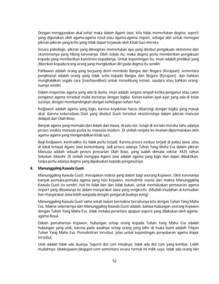 52
Dengan menggunakan akal sehat maka dalam Agami Jawi, kita tidak memerlukan dogma, seperti
yang digunakan oleh agama-agama rosul atau agama-agama import, sebagai alat untuk menegasi
pikiran-pikiran yang kritis yang tidak dapat terjawab oleh Kitab Suci mereka.
Secara psikologis, pikiran yang dikooptasi memerlukan apa yang disebut pengakuan eksistensi dari
eksistensinya yang hilang karenanya. Oleh sebab itu, maka dogma perlu memberikan pengakuan
kepada yang memberikan komitmen kepadanya. Untuk kepentingan itu, iman adalah predikat yang
diberikan kepada orang-orang yang mengikatkan diri pada dogma itu sendiri.
Pahlawan adalah orang yang berjuang demi membela Bangsa dan Negara (Kerajaan), sementara
penghianat adalah orang yang tidak setia kepada Bangsa dan Negara (Kerajaan), dan bahkan
menghalalkan segala cara (machiavellian) untuk menelikung teman, saudara atau bahkan orang-
tuanya sendiri.
Dalam mayoritas agama yang ada di dunia, iman adalah senjata ampuh ketika penganut atau calon
penganut agama tersebut mulai bertanya dengan logika. Kaitan-kaitan ayat-ayat yang ada di kitab
sucinya, dengan membandingkan dengan kehidupan sehari-hari.
Kedjawen adalah agama yang logis, karena keyakinan harus dibarengi dengan logika yang masuk
akal. Karena keberadaan Dzat yang disebut Gusti tersebut eksistensinya dalam pikiran manusia
didapat dari Olah Roso.
Banyak agama yang memulai dari Adam dan Hawa, di satu sisi, tetapi di sisi lain mereka tahu adanya
proses evolusi manusia purba ke manusia modern. Di sinilah senjata ke-imanan dipermainkan oleh
agama-agama yang mengandalkan kitab suci.
Bagi Kedjawen, kontradiksi itu tidak perlu terjadi. Karena proses evolusi terjadi di pulau Jawa, atau
di lokal tempat Agami Jawi berkembang. Jadi proses adanya Tuhan Yang Maha Esa dalam pikiran
Manusia adalah sebuah proses pencarian Olah Roso, yang sudah dimulai sekitar 4425 tahun
Sebelum Masehi. Di sinilah mengapa Agami Jawi adalah agama yang logis dan dapat dibuktikan,
tanpa perlu adanya dogma yang dipaksakan kepada penganutnya.
K. Manunggaling Kawula Gusti
Manunggaling Kawula Gusti, merupakan makna yang dalam bagi seorang Kejawen. Oleh karenanya
banyak pemuka-pemuka agama yang non Kejawen, memelintir esensi dari makna Manunggaling
Kawula Gusti itu sendiri. Hal ini tidak lain dan tidak bukan, untuk memuluskan pemasaran agama
import yang dibawanya ke dalam masyarakat Jawa yang sengkretis. (Mudah-mudahan di kemudian
hari masyarakat Jawa lebih waspada dengan pengaruh budaya asing)
Manunggaling Kawula Gusti sama sekali bukan bermakna bersatunya kita dengan Tuhan Yang Maha
Esa. Makna sebenarnya dari Manunggaling Kawula Gusti adalah, bahwa hubungan seorang Kejawen
dengan Tuhan Yang Maha Esa, tidak melalui perantara apapun seperti yang dilakukan oleh agama-
agama Rasul.
Dalam pemahaman Kejawen, hubungan setiap orang kepada Tuhan Yang Maha Esa adalah
hubungan yang unik, karena pada awalnya setiap orang yang lahir di muka bumi adalah Titipan
Tuhan Yang Maha Esa. Pemelintiran tersebut, jelas untuk kepentingan penyebaran agama impor
tersebut.
Unik adalah tidak ada duanya. Seperti dot com misalnya, tidak ada dot com yang kembar. Lebih
mudahnya: blokkejawen.blogspot.com sementara secara formal ini milik saya, tidak ada orang lain
 