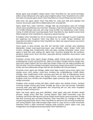 54
Banyak agama yang mengklaim sebagai ciptaan Tuhan Yang Maha Esa, tapi mereka bertengkar,
bahkan sampai saling bunuh antar agama yang mengklaim ciptaan Tuhan Yang Maha Esa itu sendiri.
Jadi, kalau memang ada agama ciptaan Tuhan Yang Maha Esa, kita pasti hidup aman dan tentram.
Kalau benar ada agama ciptaan Tuhan Yang Maha Esa, maka pasti tidak perlu dipelajari oleh
manusia. Karena pasti sudah inheren didalam pikiran kita, semenjak lahir.
Agama adalah Roso, bukan matematis, sehingga tidak ada penyeragaman yang strik terhadap
sebuah aturan yang dihitung secara matematis. Hubungan setiap manusia kepada Tuhan Yang Maha
Esa memiliki hubungan yang unik, jadi setiap orang memiliki rasa kedekatannya sendiri masing-
masing. Di sinilah keimanan seseorang kepada Tuhan Yang Maha Esa diuji. Apakah ia benar-benar
ikhlas mengimani Tuhan Yang Maha Esa, tanpa harus ada perantaranya.
Di hadapan Tuhan Yang Maha Esa, kita ini memang semua sama. Hubungan itu justru tergantung
dari bagaimana kita mengimani Tuhan Yang Maha Esa itu sendiri. Dengan keikhlasan dan
kepasrahan kita dalam mengimani Tuhan Yang Maha Esa, dalam saat yang bersamaan rasa tentram
di hati kita akan muncul.
Semua agama di dunia berawal, atau lahir dari nilai-nilai tradisi setempat yang selanjutnya
dilaksanakan dengan kepercayaan-kepercayaan yang diritualkan sejalan dengan tradisi lokal
tersebut, sehingga tidak mengherankan kalau para pakar sosiologi menyatakan, bahwa semua
agama di dunia lahir pada awalnya dari agama local. Sementara ideologi lahir dari pemikiran-
pemikiran melalui proses thesis anti-thesis, yang pada akhirnya melahirkan aturan-aturan sosial
yang komplit pula.
Perbedaan esensial antara agama dengan ideology, adalah terletak pada pola hukuman dan
penghargaannya (reward and punishment). Agama menerapkan hitungan hukuman dengan dosa,
yang masih sangat imajinatif dan harus dipercayai dengan melalui iman dan dogma (kebalikan dari
fakta dan data). Sementara ideologi menerapkan hukumannya dengan hukum positif setempat yang
berlaku, dan harus dilaksanakan dengan fakta dan data (kebalikan dari iman dan dogma).
Persamaan antara agama dan ideology, adalah untuk dapat mengerti aturan-aturan agama atau
ideologi secara ceteris paribus, orang harus membaca dan menghafalkannya terlebih dahulu.
Sehingga, tidak mengherankan ketika seseorang yang hafal dan eksis di lingkungannya karena
pengetahuannya terhadap agama atau ideologi tertentu, secara psikologis orang tersebut akan
ketagihan untuk terus membaca dan menghafalkan segala sesuatunya, agar dia dapat tetap eksis
sebagai narasumber.
Ketagihan untuk menjadi seorang ahli dalam sebuah agama atau ideologi tertentu, membuat
seseorang menjadi seorang yang fanatik terhadap apa yang ia baca dan percayai. Kefanatikan
seseorang inilah yang dapat dipergunakan oleh orang-orang ahli cuci otak untuk menjadikan
targetnya menjadi seorang teroris.
Agami Jawi bukan agama yang perlu dihafalkan, tetapi agama yang perlu dirasakan dengan
perasaan. Dengan proses Olah Roso. Seorang Kejawen Sejati sudah menemukan surga dan
nerakanya, jadi dirinya tidak lagi perlu percaya dengan bacaan-bacaan yang menyesatkan. Dengan
Olah Roso seseorang akan merasakan Kebesaran Tuhan Yang Maha Esa, sehingga ia tidak perlu
menjadi orang yang fanatik. Karena Tuhan Yang Maha Esa ada karena kita memang merasakannya.
Jadi seorang Kejawen Sejati tidak berangan-angan masuk ke surga, karena ia sudah menemukan
kedamaian ketika ia dapat berinteraksi langsung tanpa perantara (seperti agama rosul, yang
menggunakan rosul sebagai perantaranya) kepada Tuhan Yang Maha Esa.
 