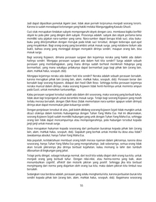 55
Jadi dapat dipastikan pemeluk Agami Jawi, tidak akan pernah terjerumus menjadi seorang teroris.
Karena ia sudah menadapat ketenangan yang hakiki melalui Mangunggaling Kawulo Ghusti.
Cuci otak merupakan tindakan subyek mempengaruhi obyek dengan cara, membawa logika berfikir
obyek ke pola pikir yang diingini oleh subyek. Prosesnya adalah: subyek dan obyek pertama-tama
memiliki satu pijakan nara-sumber yang sama. Nara-sumber dapat berupa kitab suci, atau buku-
buku yang diterjemahkan dengan merujuk pada kitab suci tersebut, dengan beberapa ayat-ayat
yang meyakinkan. Bagi orang-orang yang berambisi untuk masuk surga, yang notabene belum ada
bukti, bahwa orang yang meninggal dengan menyakiti dirinya sendiri, maupun orang lain, bisa
masuk surga.
Bagi seorang Kejawen, dimana perasaan surgawi dan kejamnya neraka yang hakiki ada dalam
hatinya sendiri. Mengapa perasaan surgawi ada dalam hati kita sendiri? Surga adalah sebuah
perasaan yang membahagiakan, yang mana dirinya sudah berhasil menikmati hidupnya yang
bermanfaat, yang mana sekaligus prilakunya dapat bermanfaat juga bagi pihak lain (orang lain,
alam, mahluk halus, sesepuh, dsb).
Mengapa kejamnya neraka ada dalam hati kita sendiri? Neraka adalah sebuah perasaan bersalah,
karena merugikan pihak lain (orang lain, alam, mahluk halus, sesepuh, dsb). Perasaan benar dan
bersalah bagi seorang Kejawen, didapat dari hasil Olah Roso. Sehingga ketika perasaan kejamnya
neraka muncul dalam dirinya, maka seorang Kejawen tidak henti-hentinya untuk meminta ampun
pada Gusti, untuk memohon tuntunanNya.
Kalau perasaan surgawi tersebut sudah ada dalam diri seseorang, maka seorang yang berbudi luhur,
tidak akan lagi terpengaruh untuk berambisi masuk surga. Tetapi bagi seorang Kejawen yang masih
terlalu merasa bersalah, dengan Olah Roso (tidak memerlukan nara-sumber apapun selain dirinya)
dirinya akan dapat menemukan jalan keluarnya sendiri.
Dengan penjelasan tersebut di atas, jadi boleh dibilang seorang Kejawen Sejati tidak mungkin untuk
dicuci otaknya dalam konteks hubungannya dengan Tuhan Yang Maha Esa. Hal ini dikarenakan,
seorang Kejawen Sejati sudah memiliki hubungan yang unik dengan Tuhan Yang Maha Esa, sehingga
orang lain tidak dapat mencampurinya atau mempengaruhinya, pola hubungan tersebut kepada
janji-janji untuk masuk surga.
Dosa merupakan hukuman kepada seseorang dari perbuatan buruknya kepada pihak lain (orang
lain, alam, mahluk halus, sesepuh, dsb). Siapakah yang berhak untuk menilai itu dosa atau tidak?
Jawabannya absolut, hanya Tuhan Yang Maha Esa.
Ada pepatah, ketidaktahuan membuat orang lebih merasa nyaman dalam pikirannya, karena dosa
seseorang, hanya Tuhan Yang Maha Esa yang mengetahuinya. Jadi sebenarnya, semua orang tidak
akan terusik pikirannya jika dirinya berbuat kejahatan, kalau memang ia lahir dan tumbuh
dibesarkan di lingkungan yang jahat.
Tetapi perlu diingat, sebagai keluarga normal, dari kecil kita selalu diajari oleh orang tua kita, untuk
menjadi orang yang berbudi luhur. Dengan nilai-nilai, atau horma-norma yang baik, akan
menumbuhkan cognitif, affektif dan motorik pikiran yang positif. Sehingga jika kita berbuat
menyimpang dari norma yang diajarkan oleh orang tua kita, maka dalam pikiran kita timbul rasa
bersalah.
Sedangkan rasa berdosa adalah, perasaan yang selalu menghantui kita, karena perbuatan buruk kita
sendiri kepada pihak lain (orang lain, alam, mahluk halus, sesepuh, dsb). Bagaimana seseorang
 