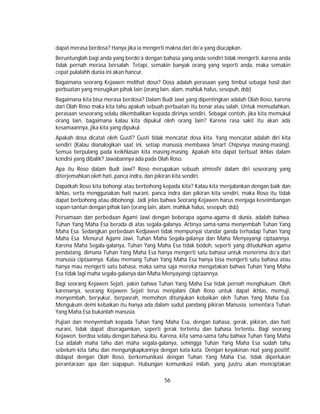 56
dapat merasa berdosa? Hanya jika ia mengerti makna dari do’a yang diucapkan.
Beruntunglah bagi anda yang berdo’a dengan bahasa yang anda sendiri tidak mengerti, karena anda
tidak pernah merasa bersalah. Tetapi, semakin banyak orang yang seperti anda, maka semakin
cepat pulalahh dunia ini akan hancur.
Bagaimana seorang Kejawen melihat dosa? Dosa adalah perasaan yang timbul sebagai hasil dari
perbuatan yang merugikan pihak lain (orang lain, alam, mahluk halus, sesepuh, dsb)
Bagaimana kita bisa merasa berdosa? Dalam Budi Jawi yang dipentingkan adalah Olah Roso, karena
dari Olah Roso maka kita tahu apakah sebuah perbuatan itu benar atau salah. Untuk memudahkan,
perasaan seseorang selalu dikembalikan kepada dirinya sendiri. Sebagai contoh, jika kita memukul
orang lain, bagaimana kalau kita dipukul oleh orang lain? Karena rasa sakit itu akan ada
kesamaannya, jika kita yang dipukul.
Apakah dosa dicatat oleh Gusti? Gusti tidak mencatat dosa kita. Yang mencatat adalah diri kita
sendiri (Kalau dianalogikan saat ini, setiap manusia membawa Smart Chipsnya masing-masing).
Semua berpulang pada keikhlasan kita masing-masing. Apakah kita dapat berbuat ikhlas dalam
kondisi yang dibalik? Jawabannya ada pada Olah Roso.
Apa itu Roso dalam Budi Jawi? Roso merupakan sebuah atmosfir dalam diri seseorang yang
diterjemahkan oleh hati, panca indra, dan pikiran kita sendiri.
Dapatkah Roso kita bohongi atau berbohong kepada kita? Kalau kita menjalankan dengan baik dan
ikhlas, serta menggunakan hati nurani, panca indra dan pikiran kita sendiri, maka Roso itu tidak
dapat berbohong atau dibohongi. Jadi jelas bahwa Seorang Kejawen harus menjaga keseimbangan
sopan-santun dengan pihak lain (orang lain, alam, mahluk halus, sesepuh, dsb)
Persamaan dan perbedaan Agami Jawi dengan beberapa agama-agama di dunia, adalah bahwa:
Tuhan Yang Maha Esa berada di atas segala-galanya. Artinya sama-sama menyembah Tuhan Yang
Maha Esa. Sedangkan perbedaan Kedjawen tidak mempunyai standar ganda terhadap Tuhan Yang
Maha Esa. Menurut Agami Jawi, Tuhan Maha Segala-galanya dan Maha Menyayangi ciptaannya.
Karena Maha Segala-galanya, Tuhan Yang Maha Esa tidak bodoh, seperti yang dituduhkan agama
pendatang, dimana Tuhan Yang Maha Esa hanya mengerti satu bahasa untuk menerima do’a dari
manusia ciptaannya. Kalau memang Tuhan Yang Maha Esa hanya bisa mengerti satu bahasa atau
hanya mau mengerti satu bahasa, maka sama saja mereka mengatakan bahwa Tuhan Yang Maha
Esa tidak lagi maha segala-galanya dan Maha Menyayangi ciptaannya.
Bagi seorang Kejawen Sejati, yakin bahwa Tuhan Yang Maha Esa tidak pernah menghukum. Oleh
karenanya, seorang Kejawen Sejati terus menjalani Olah Roso untuk dapat ikhlas, memuji,
menyembah, beryukur, berpasrah, memohon ditunjukan kebaikan oleh Tuhan Yang Maha Esa.
Mengukum demi kebaikan itu hanya ada dalam sudut pandang pikiran Manusia, sementara Tuhan
Yang Maha Esa bukanlah manusia.
Pujian dan menyembah kepada Tuhan Yang Maha Esa, dengan bahasa, gerak, pikiran, dan hati
nurani, tidak dapat diseragamkan, seperti gerak tertentu dan bahasa tertentu. Bagi seorang
Kejawen, berdoa selalu dengan bahasa ibu. Karena, kita sama-sama tahu bahwa Tuhan Yang Maha
Esa adalah maha tahu dan maha segala-galanya, sehingga Tuhan Yang Maha Esa sudah tahu
sebelum kita tahu dan mengungkapkannya dengan kata-kata. Dengan keyakinan niat yang positif,
didapat dengan Olah Roso, berkomunikasi dengan Tuhan Yang Maha Esa, tidak diperlukan
perantaraan apa dan siapapun. Hubungan komunikasi inilah, yang justru akan menciptakan
 