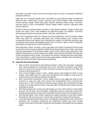 57
ketenangan yang lebih esensial. Sementara beberapa agama di dunia menempatkan Nabi/Rasul
sebagai perantaranya.
Pujian dan rasa terimakasih kepada Tuhan Yang Maha Esa, juga dibarengi dengan menghormati
pihak lain (alam, mahluk halus, sesepuh, orang lain, dsb). Karena Kedjawen tidak menempatkan
manusia (dirinya) sebagai mahluk yang paling sempurna dibanding dengan lainnya. Sementara,
beberapa agama di dunia menempatkan manusia sebagai mahluk sempurna, dibanding maluk
lainnya di dunia ini.
Berderma tidak bisa dihitung dengan matematis, tetapi dengan keikhlasan. Sebagai mahluk yang
tumbuh dari titipan Tuhan, maka keikhlasan bisa diperoleh dengan cara OlahRoso. Sementara,
beberapa agama di dunia menempatkan hukum matematis, untuk berderma.
Agama lain menggunakan Kitab Suci sebagai acuan bagi penganutnya untuk berinteraksi dengan
Tuhan Yang Maha Esa. Sedangkan bagi Agami Jawi, seorang Kejawen justru dituntut untuk
mendekatkan dirinya sendiri kepada Tuhan Yang Maha Esa, dengan cara Olah Roso yang ikhlas, agar
mendapatkan jalan menuju Manunggaling Kawulo Gusti. Sementara, agama di dunia mengatakan
bahwa kitab suci adalah buatan Tuhan Yang Maha Esa.
Kalau diibaratkan mainan, esensinya, semua orang pada saat kecilnya mempunyai kecintaan pada
sesuatu (bisa konkrit maupun imajinatif) melebihi kecintaannya kepada dirinya sendiri, maka ibarat
beberapa agama-agama di dunia lainnya adalah sebuah rumah-rumahan yang sudah jadi (si anak
tinggal memainkannya), sementara Agama Jawi adalah rumah-rumahan yang dibuat dari lego (atas
kreasi keseimbangan anak itu sendiri, antara pikiran dan hatinya). Lagi-lagi yang perlu untuk diingat,
Tuhan Yang Maha Esa, adalah maha tahu dan maha segala-galanya, sehingga Tuhan Yang Maha Esa
sudah tahu sebelum kita ingin memberitahukan kepada Nya.
M. Empat Sila Utama Pola Hubungan
1. Eling Lan Bekti marang Ghusti Kang Murbeng Dumadi: artinya, kita yang ingat, seyogyanya
harus selalu mengingat dan menyembah Gusti (Tuhan Yang Maha Esa) dalam setiap tarikan
nafas kita. Dimana Gusti Yang Esa telah memberikan kesempatan bagi kita untuk hidup dan
berkarya di alam yang indah ini.
2. Setyo marang Penggede Negoro: artinya, sebagai manusia yang tinggal dan hidup di suatu
wilayah, maka adalah wajar dan wajib untuk menghormati dan mengikuti semua peraturan
yang di keluarkan pemimpinnya yang baik dan bijaksana.
3. Bekti marang Bhumi Nuswantoro: artinya, sebagai manusia yang tinggal dan hidup di bumi
nusantara ini, wajar dan wajib untuk merawat dan memperlakukan bumi ini dengan baik,
dimana bumi ini telah memberikan kemakmuran bagi penduduk yang mendiaminya. Dengan
berbakti dan menjaga kelestarian alam, maka alam akan memberikan yang terbaik untuk kita
yang hidup di atasnya.
4. Bekti Marang Wong Tuwo: artinya, kita tidak dengan serta merta ada di dunia ini, tetapi melalui
perantara ibu dan ayah, maka hormatilah, mulyakanlah orang tua yang telah merawat kita.
Berbakti kepada ayah dan ibu yang telah memberikan kita jalan untuk meraih kehidupan disini.
5. Bekti Marang Sedulur Tuwo: artinya, menghormati saudara yang lebih tua dan lebih mengerti
dari pada kita, baik tua secara umur, secara derajat, pengetahuan maupun kemampuannya.
6. Tresno Marang Kabeh Kawulo Mudo: artinya, menyayangi orang yang lebih muda, memberikan
bimbingan, dan menularkan pengalaman dan pengetahuan kepada yang muda. Dengan
harapan, yang muda ini akan dapat menjadi generasi pengganti yang tangguh dan bertanggung
jawab.
 
