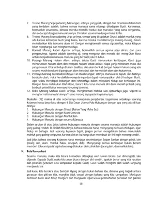 58
7. Tresno Marang Sepepadaning Manungso: artinya, yang perlu diingat dan dicamkan dalam hati
yang terdalam adalah, bahwa semua manusia sama nilainya dihadapan Gusti. Karenanya,
hormatilah sesamamu, dimana mereka memiliki harkat dan martabat yang sama denganmu,
dan sederajat dengan manusia lainnya. Cintailah sesamamu dengan tulus ikhlas.
8. Tresno Marang Sepepadaning Urip: artinya, semua yang di ciptakan Ghusti adalah mahluk yang
ada karena kehendak Gusti yang Kuasa, karena mereka memiliki fungsi masing-masing, dalam
melestarikan kita bersama alam ini. Dengan menghormati semua ciptaanNya, maka kitapun
telah menghargai dan menghormatiNya.
9. Hormat Marang Kabeh Agomo: artinya, hormatilah semua agama atau aliran, dan para
penganutnya. Agama adalah ageming aji, yang mengatur dan menata diri meng-Olah Roso
untuk menjadikan manusia-manusia yang berbudi pekerti luhur.
10. Percoyo Marang Hukum Alam: artinya, selain Gusti menurunkan kehidupan, Gusti juga
menurunkan hukum alam dan menjadi hukum sebab akibat, siapa yang menanam maka dia
yang menuai. Kita ini hidup di alam dualitas, dan akan terikat dengan hukum-hukum yang ada
selama masih berdiam di pangkuan alam tersebut, dan hormatilah alam dan hukumnya.
11. Percoyo Marang Kepribaden Dhewe Tan Owah Gingsir: artinya, manusia ini rapuh, dan hatinya
berubah-ubah, maka hendaklah menyadarinya dan dapat menempatkan diri di hadapan Gusti,
agar selalu mendapat lindungan dan rahmatNya dalam menjalani hidup dan kehidupan ini.
Dengan terus melakukan Olah Roso, berarti kita terus menata diri demi meraih pribadi yang
berbudi pekerti luhur memayu hayuning bawono.
12. Bekti Marang Mahluk Liane: artinya, menghormati mahluk lain ciptaanNya juga, seperti ia
menghormati manusia lainnya Tresno marang sepepadaning manungso.
Duabelas (12) makna di atas sebenarnya merupakan penjabaran, bagaimana sebaiknya seorang
Kejawen harus berprilaku dengan 4 Sila Dasar Utama Pola Hubungan dengan apa yang ada di luar
dirinya:
1. Hubungan Manusia dengan Ghusti (Tuhan Yang Maha Esa)
2. Hubungan Manusia dengan Alam Semesta
3. Hubungan Manusia dengan Mahluk lain
4. Hubungan Manusia dengan sesama Manusia
Dalam urutan di atas, jelas bahwa hubungan manusia dengan sesama manusia adalah hubungan
yang paling rendah. Di sinilah filosofinya, bahwa manusia harus menyayangi semua kehidupan, agar
hidup ini bahagia. Jadi seorang Kejawen Sejati, jangan pernah mengatakan bahwa manusialah
mahluk yang paling sempurna, karena pikiran itu hanya akan membuat diri ini ingin menang sendiri.
Jadi jelas bahwa seorang Kejawen harus menjaga keseimbangan Sopan Santun dengan pihak lain
(orang lain, alam, mahluk halus, sesepuh, dsb). Menyayangi semua kehidupan bukan berarti
memberi toleransi pada kejahatan yang dilakukan oleh pihak lain (orang lain, dan mahluk lain).
N. Pola Komunikasi
Sesama manusia, maka kita bicara kemudian ditangkap oleh lawan bicara dan dimengerti, lalu
dijawab. Kepada Gusti, maka kita akan bicara dengan diri sendiri, apakah benar yang kita rasakan
dan pikirkan (sebelum kita sampaikan kepada Gusti) Gusti sudah mengerti dan sudah langsung
menjawabnya.
Jadi kalau kita berdo’a atau Sembah Hyang dengan bukan bahasa ibu, dimana yang terjadi antara
perasaan dan pikiran kita, mungkin tidak sesuai dengan bahasa yang kita sampaikan. Meskipun
demikian Gusti akan tetap mengerti dan menjawab tepat sesuai permohonan perasaan dan pikiran
 