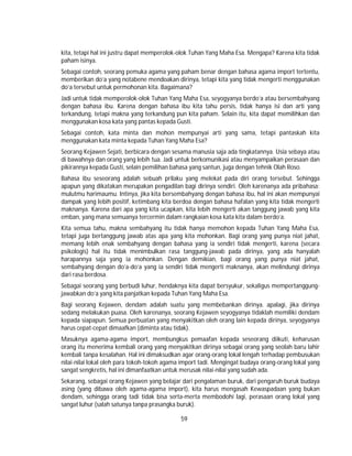 59
kita, tetapi hal ini justru dapat memperolok-olok Tuhan Yang Maha Esa. Mengapa? Karena kita tidak
paham isinya.
Sebagai contoh, seorang pemuka agama yang paham benar dengan bahasa agama import tertentu,
memberikan do’a yang notabene mendoakan dirinya, tetapi kita yang tidak mengerti menggunakan
do’a tersebut untuk permohonan kita. Bagaimana?
Jadi untuk tidak memperolok-olok Tuhan Yang Maha Esa, seyogyanya berdo’a atau bersembahyang
dengan bahasa ibu. Karena dengan bahasa ibu kita tahu persis, tidak hanya isi dan arti yang
terkandung, tetapi makna yang terkandung pun kita paham. Selain itu, kita dapat memilihkan dan
menggunakan kosa kata yang pantas kepada Gusti.
Sebagai contoh, kata minta dan mohon mempunyai arti yang sama, tetapi pantaskah kita
menggunakan kata minta kepada Tuhan Yang Maha Esa?
Seorang Kejawen Sejati, berbicara dengan sesama manusia saja ada tingkatannya. Usia sebaya atau
di bawahnya dan orang yang lebih tua. Jadi untuk berkomunikasi atau menyampaikan perasaan dan
pikirannya kepada Gusti, selain pemilihan bahasa yang santun, juga dengan tehnik Olah Roso.
Bahasa ibu seseorang adalah sebuah prilaku yang melekat pada diri orang tersebut. Sehingga
apapun yang dikatakan merupakan pengadilan bagi dirinya sendiri. Oleh karenanya ada pribahasa:
mulutmu harimaumu. Intinya, jika kita bersembahyang dengan bahasa ibu, hal ini akan mempunyai
dampak yang lebih positif, ketimbang kita berdoa dengan bahasa hafalan yang kita tidak mengerti
maknanya. Karena dari apa yang kita ucapkan, kita lebih mengerti akan tanggung jawab yang kita
emban, yang mana semuanya tercermin dalam rangkaian kosa kata kita dalam berdo’a.
Kita semua tahu, makna sembahyang itu tidak hanya memohon kepada Tuhan Yang Maha Esa,
tetapi juga bertanggung jawab atas apa yang kita mohonkan. Bagi orang yang punya niat jahat,
memang lebih enak sembahyang dengan bahasa yang ia sendiri tidak mengerti, karena (secara
psikologis) hal itu tidak menimbulkan rasa tanggung-jawab pada dirinya, yang ada hanyalah
harapannya saja yang ia mohonkan. Dengan demikian, bagi orang yang punya niat jahat,
sembahyang dengan do’a-do’a yang ia sendiri tidak mengerti maknanya, akan melindungi dirinya
dari rasa berdosa.
Sebagai seorang yang berbudi luhur, hendaknya kita dapat bersyukur, sekaligus mempertanggung-
jawabkan do’a yang kita panjatkan kepada Tuhan Yang Maha Esa.
Bagi seorang Kejawen, dendam adalah suatu yang membebankan dirinya. apalagi, jika dirinya
sedang melakukan puasa. Oleh karenanya, seorang Kejawen seyogyanya tidaklah memiliki dendam
kepada siapapun. Semua perbuatan yang menyakitkan oleh orang lain kepada dirinya, seyogyanya
harus cepat-cepat dimaafkan (diminta atau tidak).
Masuknya agama-agama import, membungkus pemaafan kepada seseorang diikuti, keharusan
orang itu menerima kembali orang yang menyakitkan dirinya sebagai orang yang seolah baru lahir
kembali tanpa kesalahan. Hal ini dimaksudkan agar orang-orang lokal lengah terhadap pembusukan
nilai-nilai lokal oleh para tokoh-tokoh agama import tadi. Mengingat budaya orang-orang lokal yang
sangat sengkretis, hal ini dimanfaatkan untuk merusak nilai-nilai yang sudah ada.
Sekarang, sebagai orang Kejawen yang belajar dari pengalaman buruk, dari pengaruh buruk budaya
asing (yang dibawa oleh agama-agama import), kita harus mengasah Kewaspadaan yang bukan
dendam, sehingga orang tadi tidak bisa serta-merta membodohi lagi, perasaan orang lokal yang
sangat luhur (salah satunya tanpa prasangka buruk).
 