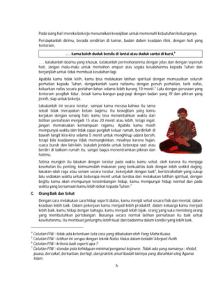 6
Pada siang hari mereka bekerja menunaikan kewajiban untuk memenuhi kebutuhan keluarganya.
Persiapkanlah dirimu, berada sendirian di kamar, badan dalam keadaan rilek, dengan hati yang
tenteram,
. . . kamu boleh duduk bersila di lantai atau duduk santai di kursi,4
. . . katakanlah doamu yang khusuk, katakanlah permohonanmu dengan jelas dan dengan sepenuh
hati. Jangan malu-malu untuk memohon ampun atas segala kesalahanmu kepada Tuhan dan
berjanjilah untuk tidak membuat kesalahan lagi.
Apabila kamu tidak letih, kamu bisa melakukan latihan spiritual dengan memusatkan seluruh
perhatian kepada Tuhan, dengarkanlah suara nafasmu dengan penuh perhatian, tarik nafas,
keluarkan nafas secara perlahan-lahan selama lebih kurang 10 menit.5
Lalu dengan perasaan yang
tenteram pergilah tidur, besuk kamu bangun pagi-pagi dengan badan yang fit dan pikiran yang
jernih, siap untuk bekerja.
Lakukanlah ini secara teratur, sampai kamu merasa bahwa itu sama
sekali tidak merupakan beban bagimu. Itu kewajiban yang kamu
kerjakan dengan senang hati, kamu bisa menambahkan waktu dari
latihan pernafasan menjadi 15 atau 20 menit atau lebih, tetapi ingat,
jangan memaksakan kemampuan ragamu. Apabila kamu masih
mempunyai waktu dan tidak capai pergilah keluar rumah, berdirilah di
bawah langit kira-kira selama 5 menit untuk menghirup udara bersih,
tetapi bila keadaannya tidak memungkinkan, misalnya karena hujan,
cuaca buruk dan lain-lain, bukalah jendela untuk beberapa saat atau
berdiri di balkom rumah itu, sangat bagus menentramkan pikiran dan
hatimu.
Sebisa mungkin itu lakukan dengan teratur pada waktu kamu sehat, oleh karena itu menjaga
kesehatan itu penting, komsumsilah makanan yang berkualitas baik dengan lebih sedikit daging,
lakukan olah raga atau senam secara teratur, bekerjalah dengan baik6
, beristirahatlah yang cukup
lalu sediakan waktu untuk beberapa menit untuk berdoa dan melakukan latihan spiritual, dengan
begitu kamu akan mempunyai keseimbangan hidup, kamu mempunyai hidup normal dan pada
waktu yang bersamaan kamu lebih dekat kepada Tuhan.7
C. Orang Baik dan Sehat
Dengan cara melakukan cara hidup seperti diatas, kamu menjdi sehat secara fisik dan mental, dalam
keadaan lebih baik. Dalam pekerjaan kamu menjadi lebih produktif, dalam keluarga kamu menjadi
lebih baik, kamu hidup dengan bahagia, kamu menjadi lebih bijak, orang yang suka menolong orang
yang membutuhkan pertolongan. Biasanya secara normal latihan pernafasan itu baik untuk
kesehatanmu, itu membuat jantungmu lebih kuat dan badanmu dalam kondisi yang lebih baik.
4
Catatan FIW : tidak ada ketentuan tata cara yang dibakukan oleh Yang Maha Kuasa.
5
Catatan FIW : latihan ini serupa dengan teknik Nafas Halus dalam beladiri Merpati Putih.
6
Catatan FIW : kriteria baik seperti apa ?
7
Catatan FIW : standar pola kehidupan minimal penganut kejawen. Tidak ada yang namanya : sholat,
puasa, berzakat, berkurban, berhaji, dan praktek amal ibadah lainnya yang diarahkan oleg Agama
Islam.
 