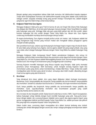 60
Banyak apologi yang mengatakan bahwa tidak baik memutus tali silahturahmi kepada siapapun.
Tetapi demi kewaspadaan memutus tali silahturahmi kepada orang jahat adalah suatu keharusan.
Sebagai contoh: waspada terhadap orang yang pernah menipu/ merampok kita, adalah langkah
yang benar agar kita tidak tertipu untuk kedua kalinya.
O. Kedjawen Tidak Perlu Guru Agama
Mengapa Kedjawen tidak perlu guru? Hal ini karena di satu sisi Empat Sila Utama Pola Hubungan
bisa didapat dari Olah Roso, di sisi lain pola hubungan manusia dengan Tuhan Yang Maha Esa adalah
pola hubungan yang unik. Sehingga tidak ada guru yang lebih paham dari diri kita sendiri, dalam
konteks hubungan diri kita sendiri dengan Tuhan Yang Maha Esa. Alasan lain, Guru Agama
cenderung membodohi muridnya demi keuntungan dirinya sendiri.
Di negara berkembang, Guru Agama menjadi profesi untuk cari makan. Jadi, Kedjawen adalah hal
yang mengancam bagi mereka yang mencari makan dari mengakali silabus pengajaran agama
menjadi semakin panjang.
Dari penelitian kecil saya, selama saya berkunjung ke berbagai negara-negara maju di seluruh dunia.
Di sana tidak yang namanya Guru Agama, karena agama adalah hal yang sangat pribadi, atau yang
saya selalu sebut sebagai Hubungan Manusia dengan Tuhan Yang Maha Esa adalah Hubungan Yang
Unik
Mengapa Kedjawen tidak mempunyai Rasul? Dalam pemahaman Kedjawen, kita semua ini
UtusanNya, jadi kita tidak memerlukan Rasul atau perantara untuk dapat berinteraksi dengan Tuhan
Yang Maha Esa. Inti dari Kejawen adalah Manunggaling Kawulo Gusti, Karena dengan Manunggaling
Kawulo Gusti, kita mengerti arti kebenaran yang sesungguhnya dan seutuhnya.
Seorang Kejawen memiliki hubungan yang khusus kepada sang Pencipta, tidak perlu memakai
perantara untuk mencapainya. Oleh karenanya, untuk menjadi seorang Kejawen Sejati kita
memerlukan usaha yang ekstra untuk memahaminya, melalui Olah Roso. Tetapi, ketika kita sudah
mendapatkan pola interaksi yang sakral tersebut, semuanya akan lebih mudah, dibanding dengan
ritual semua agama yang ada di dunia ini.
P. Do’a Dasar
Yang dimaksud do’a dasar adalah, do’a yang dapat dilakukan dalam berbagai kesempatan.
Bacaannya: Gusti, hanya padaMu aku berpasrah, hanya padaMu aku berterimakasih, hanya padaMu
aku memohon. Setelah itu sebutkan niat kita berdo’a. Contohnya, kita ingin memohon kesembuhan.
Gusti, hanya padaMu aku berpasrah, hanya padaMu aku berterimakasih, hanya padaMu aku
memohon. Gusti, saya/aku/hamba memohon atas kesembuhan penyakit yang sudah
saya/aku/hamba derita selama ini, dsb.
Do’a tersebut di atas hanyalah contoh. Bukan berarti anda harus meniru 100%. Seperti kesepakatan,
bahwa hubungan setiap individu dengan Gusti memiliki hubungan yang unik. Yang perlu benar-
benar diingat adalah, do’a seorang Kejawen tidaklah sama seperti doa agama-agama import yang
gemar menggunakan kalimat perintah kepada Tuhan Yang Maha Esa, adalah perasaan dan pikiran
kita yang ingin kita sampaikan kepada Tuhan Yang Maha Esa.
Dalam tradisi Jawa, seseorang dapat mewujudkan do’a dalam bentuk lambang atau simbol.
Lambang dan simbol dilengkapi dengan sarana ubo rampe sebagai pelengkap kesempurnaan dalam
berdo’a.
 