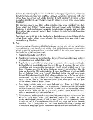 61
Lambang dan simbol mengartikan secara kiasan bahasa alam yang dipercaya manusia Jawa sebagai
bentuk isyarat akan kehendak Tuhan Yang Maha Esa (Gusti). Manusia Jawa akan merasa lebih dekat
dengan Tuhan jika do’anya tidak sekedar diucapkan di mulut saja (NATO), melainkan dengan
diwujudkan dalam bentuk, seperti: tumpeng, sesaji dan sebagainya, sebagai simbol kemanunggalan
tekad bulat.
Oleh karenanya, manusia Jawa dalam berdo’a melibatkan empat unsur tekad bulat yakni: hati,
fikiran, ucapan, dan tindakan. Upacara-upacara tradisional sebagai bentuk kepedulian pada
lingkungannya, baik kepada lingkungan masyarakat manusia, maupun masyarakat ghaib yang hidup
berdampingan, agar selaras dan harmonis dalam melakukan penyembahan kepada Tuhan Yang
Maha Esa (Gusti).
Bagi manusia Jawa, setiap rasa syukur dan do’a harus diwujudkan dalam bentuk tindakan riil (atau
diiringi dengan usaha), sebagai bentuk ketabahan dan kebulatan tekad yang diyakini dapat
membuat do’anya dikabulkan.
Q. Tapa
Apapun nama dan pelaksanaannya, bila dilakukan dengan niat yang tulus, maka tak mungkin akan
membuat manusia yang melakoninya akan celaka. Intinya adalah, ketika seseorang melakoni tapa
dengan ikhlas, maka orang tersebut akan terbersihkan tubuh fisik dan eteriknya dari segala macam
kotoran. Berikut ini beberapa macam topo:
1. Topo Jejeg, tidak duduk selama 12 jam.
2. Topo Lelono, melakukan perjalanan (jalan kaki) dari jam 12 malam sampai jam 3 pagi (waktu ini
dipergunakan sebagai waktu instropeksi diri).
3. Topo Kungkum, masuk kedalam air sungai dengan tanpa pakaian selembarpun dan posisi duduk
bersila didalam air dengan kedalaman setinggi leher. Biasanya di pertemuan dua buah sungai,
menghadang arus, namun demikian diperbolehkan memilih tempat yang baik, yang arusnya
tidak terlalu deras serta tidak berlumpur. Lingkungan harus sepi, dan diusahakan tidak ada
orang lain ditempat itu. Dilaksanakan mulai jam 12 malam (jam 10 keatas) sampai kurang lebih
tiga jam (beberapa orang hanya 15 menit), tidak boleh tertidur dan tidak boleh banyak
bergerak. Disarankan mandi terlebih dahulu sebelum melakukan ritual ini. Do’a sesaat sebelum
masuk sungai: “Putih-putih mripatku, ireng-ireng mripatku, telenging mripatku, semua krana
Gusti.” Pada saat masuk air, mata harus tertutup dan tangan disilangkan di dada serta nafas
teratur. Kungkum dilakukan selama 7 malam.
4. Topo Ngalong, yaitu bertindak seperti kalong (kelelawar besar) dengan posisi tubuh kepala
dibawah dan kaki diatas (sungsang). Pada tahap tertentu, topo ini dilakukan dengan kaki yang
menggantung di dahan pohon, dan posisi kepala di bawah. Pada saat menggantung dilarang
banyak bergerak. Secara fisik bagi yang melakukan, topo ini melatih keteraturan nafas.
Biasanya puasa ini dibarengi dengan puasa ngrowot.
5. Topo Ngeluwang, adalah tapa paling menakutkan bagi orang-orang awam, dan membutuhkan
keberanian yang sangat besar. Topo Ngeluwang disebut-sebut sebagai cara untuk
mendapatkan daya penglihatan ghaib dan menghilangkan sesuatu. Topo Ngeluwang adalah
topo dengan dikubur di suatu pekuburan atau tempat yang sangat sepi. Setelah seseorang
selesai dari topo ini biasanya keluar dari kubur maka akan melihat hal-hal yang mengerikan
(seperti arwah gentayangan, jin dsb). Sebelum masuk kekubur, disarankan membaca doa: “Niat
 