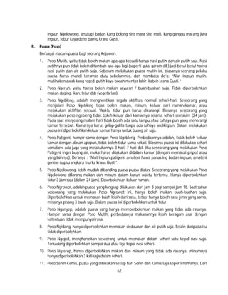 62
ingsun Ngelowong, anutupi badan kang bolong siro mara siro mati, kang ganggu marang jiwa
ingsun, lebur kaya dene banyu krana Gusti.”
R. Puasa (Poso)
Berbagai macam puasa bagi seorang Kejawen:
1. Poso Mutih, yaitu tidak boleh makan apa-apa kecuali hanya nasi putih dan air putih saja. Nasi
putihnya pun tidak boleh ditambah apa-apa lagi (seperti gula, garam dll.) jadi betul-betul hanya
nasi putih dan air putih saja. Sebelum melakukan puasa mutih ini, biasanya seorang pelaku
puasa harus mandi keramas dulu sebelumnya, dan membaca do’a: “Niat ingsun mutih,
mutihaken awak kang reged, putih kaya bocah mentas lahir, kabeh krana Gusti.”
2. Poso Ngeruh, yaitu hanya boleh makan sayuran / buah-buahan saja. Tidak diperbolehkan
makan daging, ikan, telur dsb (vegetarian).
3. Poso Ngebleng, adalah menghentikan segala aktifitas normal sehari-hari. Seseorang yang
menjalani Poso Ngebleng tidak boleh makan, minum, keluar dari rumah/kamar, atau
melakukan aktifitas seksual. Waktu tidur pun harus dikurangi. Biasanya seseorang yang
melakukan poso ngebleng tidak boleh keluar dari kamarnya selama sehari semalam (24 jam).
Pada saat menjelang malam hari tidak boleh ada satu lampu atau cahaya pun yang menerangi
kamar tersebut. Kamarnya harus gelap-gulita tanpa ada cahaya sedikitpun. Dalam melakukan
puasa ini diperbolehkan keluar kamar hanya untuk buang air saja.
4. Poso Patigeni, hampir sama dengan Poso Ngebleng. Perbedaannya adalah, tidak boleh keluar
kamar dengan alasan apapun, tidak boleh tidur sama sekali. Biasanya puasa ini dilakukan sehari
semalam, ada juga yang melakukannya 3 hari, 7 hari dst. Jika seseorang yang melakukan Poso
Patigeni ingin buang air, maka harus dilakukan didalam kamar (dengan memakai pispot atau
yang lainnya). Do’anya : “Niat ingsun patigeni, amateni hawa panas ing badan ingsun, amateni
genine napsu angkara murka krana Gusti”.
5. Poso Ngelowong, lebih mudah dibanding puasa-puasa diatas. Seseorang yang melakukan Poso
Ngelowong dilarang makan dan minum dalam kurun waktu tertentu. Hanya diperbolehkan
tidur 3 jam saja (dalam 24 jam). Diperbolehkan keluar rumah.
6. Poso Ngrowot, adalah puasa yang lengkap dilakukan dari jam 3 pagi sampai jam 18. Saat sahur
seseorang yang melakukan Poso Ngrowot ini, hanya boleh makan buah-buahan saja.
Diperbolehkan untuk memakan buah lebih dari satu, tetapi hanya boleh satu jenis yang sama,
misalnya pisang 3 buah saja. Dalam puasa ini diperbolehkan untuk tidur.
7. Poso Nganyep, adalah puasa yang hanya memperbolehkan makan yang tidak ada rasanya.
Hampir sama dengan Poso Mutih, perbedaanya makanannya lebih beragam asal dengan
ketentuan tidak mempunyai rasa.
8. Poso Ngidang, hanya diperbolehkan memakan dedaunan dan air putih saja. Selain daripada itu
tidak diperbolehkan.
9. Poso Ngepel, mengharuskan seseorang untuk memakan dalam sehari satu kepal nasi saja.
Terkadang diperbolehkan sampai dua atau tiga kepal nasi sehari.
10. Poso Ngasrep, hanya diperbolehkan makan dan minum yang tidak ada rasanya, minumnya
hanya diperbolehkan 3 kali saja dalam sehari.
11. Poso Senin-Kemis, puasa yang dilakukan setiap hari Senin dan Kamis saja seperti namanya. Dari
 