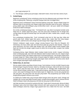 63
jam 3 pagi sampai jam 18.
12. Poso Wungon, adalah puasa pamungkas, tidak boleh makan, minum dan tidur selama 24 jam.
S. Sembah Hyang
Bagaimana sembahyang? Untuk sembahyang sehari-hari bisa dilakukan pada saat bangun tidur dan
ketika menjelang tidur. Maknanya, orang lahir (bangun tidur) dan meninggal (tidur).
Bagaimana posisi sembahyang? Cukup terlentang layaknya orang tidur, dengan telapak tangan kiri
diletakan tepat di atas jantung, dan telapak tangan kanan diletakan tepat di atas puser. Maknanya,
jantug adalah organ vital kehidupan yang membersihkan darah dan puser adalah tali kehidupan
ketika kita di dalam kandungan.
Do’a ketika sembahyang bangun tidur: “Terimakasih Gusti, saya diberi kesempatan kembali untuk
hidup hari ini. Sedulur papat limo pancer, mari kita sama-sama menikmati hari ini dengan baik,
semoga hidup kita juga bermanfaat bagi Gusti dan pihak lain (alam, mahluk halus, sesepuh, orang
lain, dsb).
Do’a sembahyang menjelang tidur: “Gusti, terimakasih untuk hari ini. Niat saya tidur, ikhlas dan
pasrah pada Gusti. Sedulur papat limo pancer, selamat tidur, badan tidur hati tetap bangun.
Terimakasih, sudah bersama-sama dengan saya dari bangun tidur hingga tidur kembali.
Sebelum melakukan segala sesuatu, sebagai seorang Kejawen harus Eling lan Waspodo. Arti
kekiniannya, kita harus selalu sadar dan konsentrasi pada apa yang kita akan lakukan. Tetapi arti
yang sebenarnya, kita harus selalu ingat dengan Gusti, dan bahwa segala sesuatu kejadian tidak
lepas dari interaksi kita dengan segala sesuatu di sekitar kita termasuk alam, sesepuh, dan mahluk
halus lainnya.
Sembayang lainnya, dapat dilakukan dalam keadaan duduk bersila, berdiri, maupun terlentang.
Selain sembahyang wajib, akan lebih baik dilakukan dalam keadaan duduk atau sila, telapak tangan
kiri menempel di dada, dan telapak tangan kanan menempel pada puser, atau dengan tangan kanan
di bawah tangan kiri. Makna tangan kanan di bawah tangan kiri adalah, yang kotor di bawah yang
bersih (darah bersih dari jantung mengalir pada bagian tubuh sebelah kiri, sementara aliran darah
kotor mengalir pada bagian tubuh sebelah kanan).
T. Mahluk Halus, Jin, dan Setan
Mereka adalah mahluk yang hidup di dunia ini juga. Cuma bedanya, mereka memiliki frequensi yang
berbeda dengan frequensi manusia. Selain itu, zat badan mereka pun, tidak terdiri dari zat-zat yang
kasar, seperti yang kita biasa temui di dunia nyata kita ini. Sehingga tidak mengherankan, jika
mereka disebut dengan mahluk halus. Tetapi pada prinsipnya, pola kehiduan sosial mereka secara
umum, sama seperti kehidupan kita-kita di dunia nyata ini. Singkat kata, mereka ada yang baik dan
ada yang jahat, ada yang pintar dan ada pula yang bodoh. Pola pergaulannya pun hampir sama
dengan pola pergaulan manusia secara umum.
Jin adalah jenis mahluk halus yang termasuk dalam kategori pintar dan pintar sekali, sehingga ada
sebagian dari mereka yang dapat berubah wujud, menjadi berpenampilan seperti manusia normal.
Dalam kehidupan Jinpun ada yang punya sifat baik dan ada yang memiliki sifat buruk.
Jadi tidak ada alasan memusuhi jin yang bersifat baik. Tetapi seperti manusia pula, dimana di dalam
kehidupan nyata sehari-hari kitapun dapat terkecoh oleh copet yang ber-jaz dan berdasi. Seperti
dalam kehidupan sehari-hari, kitapun ingat pepatah Don't See a Book from the Cover. Hal inilah
 