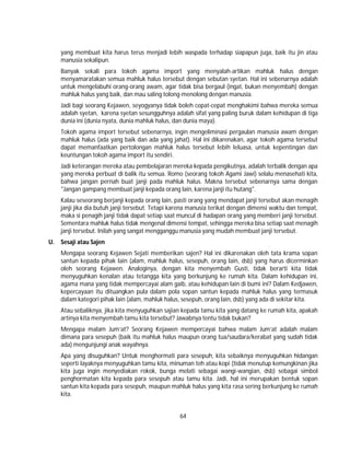 64
yang membuat kita harus terus menjadi lebih waspada terhadap siapapun juga, baik itu jin atau
manusia sekalipun.
Banyak sekali para tokoh agama import yang menyalah-artikan mahluk halus dengan
menyamaratakan semua mahluk halus tersebut dengan sebutan syetan. Hal ini sebenarnya adalah
untuk mengelabuhi orang-orang awam, agar tidak bisa bergaul (ingat, bukan menyembah) dengan
mahluk halus yang baik, dan mau saling tolong-menolong dengan manusia.
Jadi bagi seorang Kejawen, seyogyanya tidak boleh cepat-cepat menghakimi bahwa mereka semua
adalah syetan, karena syetan sesungguhnya adalah sifat yang paling buruk dalam kehidupan di tiga
dunia ini (dunia nyata, dunia mahluk halus, dan dunia maya).
Tokoh agama import tersebut sebenarnya, ingin mengeliminasi pergaulan manusia awam dengan
mahluk halus (ada yang baik dan ada yang jahat). Hal ini dikarenakan, agar tokoh agama tersebut
dapat memanfaatkan pertolongan mahluk halus tersebut lebih leluasa, untuk kepentingan dan
keuntungan tokoh agama import itu sendiri.
Jadi keterangan mereka atau pembelajaran mereka kepada pengikutnya, adalah terbalik dengan apa
yang mereka perbuat di balik itu semua. Romo (seorang tokoh Agami Jawi) selalu menasehati kita,
bahwa jangan pernah buat janji pada mahluk halus. Makna tersebut sebenarnya sama dengan
"Jangan gampang membuat janji kepada orang lain, karena janji itu hutang".
Kalau seseorang berjanji kepada orang lain, pasti orang yang mendapat janji tersebut akan menagih
janji jika dia butuh janji tersebut. Tetapi karena manusia terikat dengan dimensi waktu dan tempat,
maka si penagih janji tidak dapat setiap saat muncul di hadapan orang yang memberi janji tersebut.
Sementara mahluk halus tidak mengenal dimensi tempat, sehingga mereka bisa setiap saat menagih
janji tersebut. Inilah yang sangat mengganggu manusia yang mudah membuat janji tersebut.
U. Sesaji atau Sajen
Mengapa seorang Kejawen Sejati memberikan sajen? Hal ini dikarenakan oleh tata krama sopan
santun kepada pihak lain (alam, mahluk halus, sesepuh, orang lain, dsb) yang harus dicerminkan
oleh seorang Kejawen. Analoginya, dengan kita menyembah Gusti, tidak berarti kita tidak
menyuguhkan kenalan atau tetangga kita yang berkunjung ke rumah kita. Dalam kehidupan ini,
agama mana yang tidak mempercayai alam gaib, atau kehidupan lain di bumi ini? Dalam Kedjawen,
kepercayaan itu dituangkan pula dalam pola sopan santun kepada mahluk halus yang termasuk
dalam kategori pihak lain (alam, mahluk halus, sesepuh, orang lain, dsb) yang ada di sekitar kita.
Atau sebaliknya, jika kita menyuguhkan sajian kepada tamu kita yang datang ke rumah kita, apakah
artinya kita menyembah tamu kita tersebut? Jawabnya tentu tidak bukan?
Mengapa malam Jum’at? Seorang Kejawen mempercayai bahwa malam Jum’at adalah malam
dimana para sesepuh (baik itu mahluk halus maupun orang tua/saudara/kerabat yang sudah tidak
ada) mengunjungi anak wayahnya.
Apa yang disuguhkan? Untuk menghormati para sesepuh, kita sebaiknya menyuguhkan hidangan
seperti layaknya menyuguhkan tamu kita, minuman teh atau kopi (tidak menutup kemungkinan jika
kita juga ingin menyediakan rokok, bunga melati sebagai wangi-wangian, dsb) sebagai simbol
penghormatan kita kepada para sesepuh atau tamu kita. Jadi, hal ini merupakan bentuk sopan
santun kita kepada para sesepuh, maupun mahluk halus yang kita rasa sering berkunjung ke rumah
kita.
 