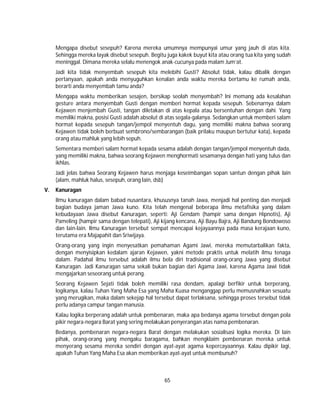 65
Mengapa disebut sesepuh? Karena mereka umumnya mempunyai umur yang jauh di atas kita.
Sehingga mereka layak disebut sesepuh. Begitu juga kakek buyut kita atau orang tua kita yang sudah
meninggal. Dimana mereka selalu menengok anak-cucunya pada malam Jum’at.
Jadi kita tidak menyembah sesepuh kita melebihi Gusti? Absolut tidak, kalau dibalik dengan
pertanyaan, apakah anda menyuguhkan kenalan anda waktu mereka bertamu ke rumah anda,
berarti anda menyembah tamu anda?
Mengapa waktu memberikan sesajen, bersikap seolah menyembah? Ini memang ada kesalahan
gesture antara menyembah Gusti dengan memberi hormat kepada sesepuh. Sebenarnya dalam
Kejawen menjembah Gusti, tangan diletakan di atas kepala atau bersentuhan dengan dahi. Yang
memiliki makna, posisi Gusti adalah absolut di atas segala-galanya. Sedangkan untuk memberi salam
hormat kepada sesepuh tangan/jempol menyentuh dagu, yang memiliki makna bahwa seorang
Kejawen tidak boleh berbuat sembrono/sembarangan (baik prilaku maupun bertutur kata), kepada
orang atau mahluk yang lebih sepuh.
Sementara memberi salam hormat kepada sesama adalah dengan tangan/jempol menyentuh dada,
yang memiliki makna, bahwa seorang Kejawen menghormati sesamanya dengan hati yang tulus dan
ikhlas.
Jadi jelas bahwa Seorang Kejawen harus menjaga keseimbangan sopan santun dengan pihak lain
(alam, mahluk halus, sesepuh, orang lain, dsb)
V. Kanuragan
Ilmu kanuragan dalam babad nusantara, khususnya tanah Jawa, menjadi hal penting dan menjadi
bagian budaya jaman Jawa kuno. Kita telah mengenal beberapa ilmu metafisika yang dalam
kebudayaan Jawa disebut Kanuragan, seperti: Aji Gendam (hampir sama dengan Hipnotis), Aji
Pameling (hampir sama dengan telepati), Aji kijang kencana, Aji Bayu Bajra, Aji Bandung Bondowoso
dan lain-lain. Ilmu Kanuragan tersebut sempat mencapai kejayaannya pada masa kerajaan kuno,
terutama era Majapahit dan Sriwijaya.
Orang-orang yang ingin menyesatkan pemahaman Agami Jawi, mereka memutarbalikan fakta,
dengan menyisipkan kedalam ajaran Kejawen, yakni metode praktis untuk melatih ilmu tenaga
dalam. Padahal ilmu tersebut adalah ilmu bela diri tradisional orang-orang Jawa yang disebut
Kanuragan. Jadi Kanuragan sama sekali bukan bagian dari Agama Jawi, karena Agama Jawi tidak
mengajarkan seseorang untuk perang.
Seorang Kejawen Sejati tidak boleh memiliki rasa dendam, apalagi berfikir untuk berperang,
logikanya, kalau Tuhan Yang Maha Esa yang Maha Kuasa menganggap perlu memusnahkan sesuatu
yang merugikan, maka dalam sekejap hal tersebut dapat terlaksana, sehingga proses tersebut tidak
perlu adanya campur tangan manusia.
Kalau logika berperang adalah untuk pembenaran, maka apa bedanya agama tersebut dengan pola
pikir negara-negara Barat yang sering melakukan penyerangan atas nama pembenaran.
Bedanya, pembenaran negara-negara Barat dengan melakukan sosialisasi logika mereka. Di lain
pihak, orang-orang yang mengaku baragama, bahkan mengklaim pembenaran mereka untuk
menyerang sesama mereka sendiri dengan ayat-ayat agama kepercayaannya. Kalau dipikir lagi,
apakah Tuhan Yang Maha Esa akan memberikan ayat-ayat untuk membunuh?
 
