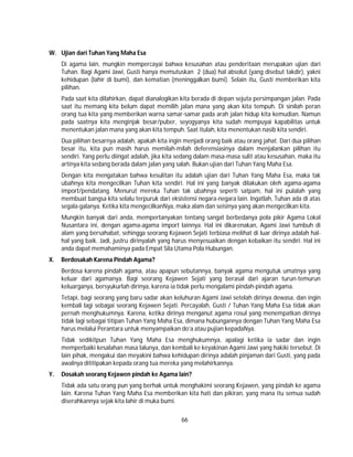 66
W. Ujian dari Tuhan Yang Maha Esa
Di agama lain, mungkin mempercayai bahwa kesusahan atau penderitaan merupakan ujian dari
Tuhan. Bagi Agami Jawi, Gusti hanya memutuskan 2 (dua) hal absolut (yang disebut takdir), yakni
kehidupan (lahir di bumi), dan kematian (meninggalkan bumi). Selain itu, Gusti memberikan kita
pilihan.
Pada saat kita dilahirkan, dapat dianalogikan kita berada di depan sejuta persimpangan jalan. Pada
saat itu memang kita belum dapat memilih jalan mana yang akan kita tempuh. Di sinilah peran
orang tua kita yang memberikan warna samar-samar pada arah jalan hidup kita kemudian. Namun
pada saatnya kita menginjak besar/puber, seyogyanya kita sudah mempuyai kapabilitas untuk
menentukan jalan mana yang akan kita tempuh. Saat itulah, kita menentukan nasib kita sendiri.
Dua pilihan besarnya adalah, apakah kita ingin menjadi orang baik atau orang jahat. Dari dua pilihan
besar itu, kita pun masih harus memilah-milah deferensiasinya dalam menjalankan pilihan itu
sendiri. Yang perlu diingat adalah, jika kita sedang dalam masa-masa sulit atau kesusahan, maka itu
artinya kita sedang berada dalam jalan yang salah. Bukan ujian dari Tuhan Yang Maha Esa.
Dengan kita mengatakan bahwa kesulitan itu adalah ujian dari Tuhan Yang Maha Esa, maka tak
ubahnya kita mengecilkan Tuhan kita sendiri. Hal ini yang banyak dilakukan oleh agama-agama
import/pendatang. Menurut mereka Tuhan tak ubahnya seperti satpam, hal ini pulalah yang
membuat bangsa kita selalu terpuruk dari eksistensi negara-negara lain. Ingatlah, Tuhan ada di atas
segala-galanya. Ketika kita mengecilkanNya, maka alam dan seisinya yang akan mengecilkan kita.
Mungkin banyak dari anda, mempertanyakan tentang sangat berbedanya pola pikir Agama Lokal
Nusantara ini, dengan agama-agama import lainnya. Hal ini dikarenakan, Agami Jawi tumbuh di
alam yang bersahabat, sehingga seorang Kejawen Sejati terbiasa melihat di luar dirinya adalah hal-
hal yang baik. Jadi, justru dirinyalah yang harus menyesuaikan dengan kebaikan itu sendiri. Hal ini
anda dapat memahaminya pada Empat Sila Utama Pola Hubungan.
X. Berdosakah Karena Pindah Agama?
Berdosa karena pindah agama, atau apapun sebutannya, banyak agama mengutuk umatnya yang
keluar dari agamanya. Bagi seorang Kejawen Sejati yang berasal dari ajaran turun-temurun
keluarganya, bersyukurlah dirinya, karena ia tidak perlu mengalami pindah-pindah agama.
Tetapi, bagi seorang yang baru sadar akan keluhuran Agami Jawi setelah dirinya dewasa, dan ingin
kembali lagi sebagai seorang Kejawen Sejati. Percayalah, Gusti / Tuhan Yang Maha Esa tidak akan
pernah menghukumnya. Karena, ketika dirinya menganut agama rosul yang menempatkan dirinya
tidak lagi sebagai titipan Tuhan Yang Maha Esa, dimana hubungannya dengan Tuhan Yang Maha Esa
harus melalui Perantara untuk menyampaikan do’a atau pujian kepadaNya.
Tidak sedikitpun Tuhan Yang Maha Esa menghukumnya, apalagi ketika ia sadar dan ingin
memperbaiki kesalahan masa lalunya, dan kembali ke keyakinan Agami Jawi yang hakiki tersebut. Di
lain pihak, mengakui dan meyakini bahwa kehidupan dirinya adalah pinjaman dari Gusti, yang pada
awalnya dititipakan kepada orang tua mereka yang melahirkannya.
Y. Dosakah seorang Kejawen pindah ke Agama lain?
Tidak ada satu orang pun yang berhak untuk menghakimi seorang Kejawen, yang pindah ke agama
lain. Karena Tuhan Yang Maha Esa memberikan kita hati dan pikiran, yang mana itu semua sudah
diserahkannya sejak kita lahir di muka bumi.
 