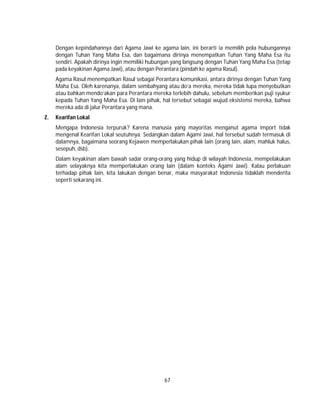 67
Dengan kepindahannya dari Agama Jawi ke agama lain, ini berarti ia memilih pola hubungannya
dengan Tuhan Yang Maha Esa, dan bagaimana dirinya menempatkan Tuhan Yang Maha Esa itu
sendiri. Apakah dirinya ingin memiliki hubungan yang langsung dengan Tuhan Yang Maha Esa (tetap
pada keyakinan Agama Jawi), atau dengan Perantara (pindah ke agama Rasul).
Agama Rasul menempatkan Rasul sebagai Perantara komunikasi, antara dirinya dengan Tuhan Yang
Maha Esa. Oleh karenanya, dalam sembahyang atau do’a mereka, mereka tidak lupa menyebutkan
atau bahkan mendo’akan para Perantara mereka terlebih dahulu, sebelum memberikan puji syukur
kepada Tuhan Yang Maha Esa. Di lain pihak, hal tersebut sebagai wujud eksistensi mereka, bahwa
mereka ada di jalur Perantara yang mana.
Z. Kearifan Lokal
Mengapa Indonesia terpuruk? Karena manusia yang mayoritas menganut agama import tidak
mengenal Kearifan Lokal seutuhnya. Sedangkan dalam Agami Jawi, hal tersebut sudah termasuk di
dalamnya, bagaimana seorang Kejawen memperlakukan pihak lain (orang lain, alam, mahluk halus,
sesepuh, dsb).
Dalam keyakinan alam bawah sadar orang-orang yang hidup di wilayah Indonesia, mempelakukan
alam selayaknya kita memperlakukan orang lain (dalam konteks Agami Jawi). Kalau perlakuan
terhadap pihak lain, kita lakukan dengan benar, maka masyarakat Indonesia tidaklah menderita
seperti sekarang ini.
 
