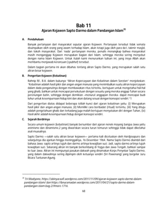 68
Bab 11
Ajaran Kejawen Sapto Darmo dalam Pandangan Islam35
A. Pendahuluan
Banyak pertanyaan dari masyarakat seputar ajaran Kejawen. Pertanyaan tersebut tidak semata
disampaikan oleh orang yang awam terhadap Islam, akan tetapi juga oleh para da’i, takmir masjid,
dan tokoh masyarakat. Dari ‘nada’ pertanyaan mereka, penulis menangkap bahwa masyarakat
masih menganggap Kejawen merupakan bagian dari Islam, sehingga mereka sering menyebut
dengan nama Islam Kejawen. Untuk itulah kami menurunkan tulisan ini, yang insya Allah akan
membantu menjawab kerancuan (syubhat) tersebut.
Dalam bagian pertama ini akan dibahas tentang aliran Sapto Darmo, yang merupakan salah satu
aliran besar kejawen.
B. Pengertian Kejawen (Kebatinan)
Rahnip M., B.A. dalam bukunya “Aliran Kepercayaan dan Kebatinan dalam Sorotan” menjelaskan;
“Kebatinan adalah hasil pikir dan angan-angan manusia yang menimbulkan suatu aliran kepercayaan
dalam dada penganutnya dengan membawakan ritus tertentu, bertujuan untuk mengetahui hal-hal
yang ghaib, bahkan untuk mencapai persekutuan dengan sesuatu yang mereka anggap Tuhan secara
perenungan batin, sehingga dengan demikian –menurut anggapan mereka- dapat mencapai budi
luhur untuk kesempurnaan hidup kini dan akan datang sesuai dengan konsepsi sendiri.”1
Dari pengertian diatas didapat beberapa istilah kunci dari ajaran kebatinan yaitu: (i) Merupakan
hasil pikir dan angan-angan manusia, (ii) Memiliki cara beribadat (ritual) tertentu, (iii) Yang dituju
adalah pengetahuan ghaib dan terkadang juga malah bertujuan menyatukan diri dengan Tuhan, (iv)
Hasil akhir adalah kesempurnaan hidup dengan konsepsi sendiri.
C. Sejarah Berdirinya
Secara umum kejawen (kebatinan) banyak bersumber dari ajaran nenek moyang bangsa Jawa yaitu
animisme dan dinamisme,2 yang diwariskan secara turun temurun sehingga tidak dapat diketahui
asal-muasalnya.
Sapto Darmo —salah satu aliran besar kejawen— pertama kali dicetuskan oleh Hardjosapuro dan
selanjutnya dia ajarkan hingga meninggalnya, 16 Desember 1964. Nama Sapto Darmo diambil dari
bahasa Jawa; sapto artinya tujuh dan darmo artinya kewajiban suci. Jadi, sapto darmo artinya tujuh
kewajiban suci. Sekarang aliran ini banyak berkembang di Yogya dan Jawa Tengah, bahkan sampai
ke luar Jawa. Aliran ini mempunyai pasukan dakwah yang dinamakan Korps Penyebar Sapto Darmo,
yang dalam dakwahnya sering dipimpin oleh ketuanya sendiri (Sri Pawenang) yang bergelar Juru
Bicara Tuntunan Agung.
35
Tri Madiyono, https://abinyaraafi.wordpress.com/2011/11/09/ajaran-kejawen-sapto-darmo-dalam-
pandangan-islam/ dan https://ibnuramadan.wordpress.com/2011/04/21/sapto-darmo-dalam-
pandangan-islam-bag-2/#more-1716.
 