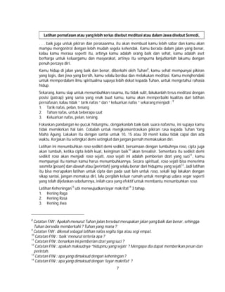 7
Latihan pernafasan atau yang lebih serius disebut meditasi atau dalam Jawa disebut Semedi,
. . . baik juga untuk pikiran dan perasaanmu, itu akan membuat kamu lebih sabar dan kamu akan
mampu mengontrol dengan lebih mudah segela kehendak. Kamu berada dalam jalan yang benar,
kalau kamu merasa seperti itu, artinya kamu adalah orang baik dan sehat, kamu adalah aset
berharga untuk keluargamu dan masyarakat, artinya itu sempurna lanjutkanlah lakumu dengan
penuh percaya diri.
Kamu hidup di jalan yang baik dan benar, diberkahi oleh Tuhan8
, kamu sehat mempunyai pikiran
yang logis, dan jiwa yang bersih, kamu selalu berdoa dan melakukan meditasi. Kamu menghendaki
untuk memperdalam ilmu spiritualmu supaya lebih dekat kepada Tuhan, untuk mengetahui rahasia
hidup.
Sekarang, kamu siap untuk menumbuhkan rasamu, itu tidak sulit, lakukanlah terus meditasi dengan
posisi (patrap) yang sama yang enak buat kamu, kamu akan memperbaiki kualitas dari latihan
pernafasan, kalau tidak “ tarik nafas “ dan “ keluarkan nafas “ sekarang menjadi : 9
1. Tarik nafas, pelan, tenang
2. Tahan nafas, untuk beberapa saat
3. Keluarkan nafas, pelan, tenang.
Fokuskan pandangan ke pucuk hidungmu, dengarkanlah baik-baik suara nafasmu, ini supaya kamu
tidak memikirkan hal lain. Cobalah untuk mengkonsentrasikan pikiran rasa kepada Tuhan Yang
Maha Agung. Lakukan itu dengan santai untuk 10, 15 atau 30 menit kalau tidak capai dan ada
waktu. Kerjakan itu setingkat demi setingkat dan jangan pernah memaksakan diri.
Latihan ini menumbuhkan roso sedikit demi sedikit, bersamaan dengan tumbuhnya roso, cipta juga
akan tumbuh, ketika cipta lebih kuat, keinginan baik10
akan terealisir. Sementara itu sedikit demi
sedikit roso akan menjadi roso sejati, roso sejati ini adalah pemberian dzat yang suci11
, kamu
mempunyai itu namun kamu harus menumbuhkannya. Secara spiritual, roso sejati bisa menerima
sasmita (pesan) dan dawuh atau (perintah) yang selalu benar dari hidupmu yang sejati12
. Jadi latihan
itu bisa merupakan latihan untuk cipta dan pada saat lain untuk roso, sekali lagi lakukan dengan
sikap santai, jangan memaksa diri, lalu pergilah keluar rumah untuk mengirup udara segar seperti
yang telah dijelaskan sebelumnya, inilah cara yang efektif untuk membantu menumbuhkan roso.
Latihan Keheningan13
utk menwujudkan layar makrifat14
3 tahap.
1. Hening Raga
2. Hening Rasa
3. Hening Jiwa
8
Catatan FIW : Apakah menurut Tuhan jalan tersebut merupakan jalan yang baik dan benar, sehingga
Tuhan bersedia memberkahi ? Tuhan yang mana ?
9
Catatan FIW : dikenal sebagai latihan nafas segitu tiga atau segi empat.
10
Catatan FIW : ‘baik’ menurut kriteria apa ?
11
Catatan FIW : benarkan ini pemberian dzat yang suci ?
12
Catatan FIW : apakah maksudnya “hidupmu yang sejati’ ? Mengapa dia dapat memberikan pesan dan
perintah.
13
Catatan FIW : apa yang dimaksud dengan keheningan ?
14
Catatan FIW : apa yang dimaksud dengan ‘layar makrifat’ ?
 