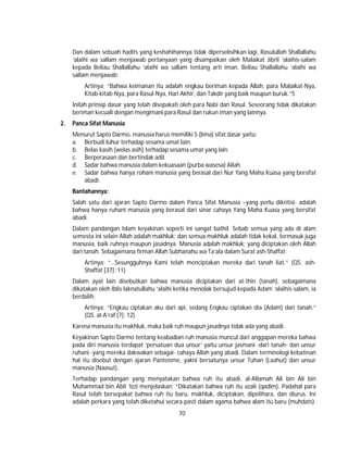70
Dan dalam sebuah hadits yang keshahihannya tidak diperselisihkan lagi, Rasulullah Shallallahu
‘alaihi wa sallam menjawab pertanyaan yang disampaikan oleh Malaikat Jibril ‘alaihis-salam
kepada Beliau Shallallahu ‘alaihi wa sallam tentang arti iman. Beliau Shallallahu ‘alaihi wa
sallam menjawab:
Artinya; “Bahwa keimanan itu adalah engkau beriman kepada Allah, para Malaikat-Nya,
Kitab-kitab-Nya, para Rasul-Nya, Hari Akhir, dan Takdir yang baik maupun buruk.”5
Inilah prinsip dasar yang telah disepakati oleh para Nabi dan Rasul. Seseorang tidak dikatakan
beriman kecuali dengan mengimani para Rasul dan rukun iman yang lainnya.
2. Panca Sifat Manusia
Menurut Sapto Darmo, manusia harus memiliki 5 (lima) sifat dasar yaitu:
a. Berbudi luhur terhadap sesama umat lain.
b. Belas kasih (welas asih) terhadap sesama umat yang lain.
c. Berperasaan dan bertindak adil.
d. Sadar bahwa manusia dalam kekuasaan (purba wasesa) Allah.
e. Sadar bahwa hanya rohani manusia yang berasal dari Nur Yang Maha Kuasa yang bersifat
abadi.
Bantahannya:
Salah satu dari ajaran Sapto Darmo dalam Panca Sifat Manusia –yang perlu dikritisi- adalah
bahwa hanya ruhani manusia yang berasal dari sinar cahaya Yang Maha Kuasa yang bersifat
abadi.
Dalam pandangan Islam keyakinan seperti ini sangat bathil. Sebab semua yang ada di alam
semesta ini selain Allah adalah makhluk; dan semua makhluk adalah tidak kekal, termasuk juga
manusia, baik ruhnya maupun jasadnya. Manusia adalah makhluk; yang diciptakan oleh Allah
dari tanah. Sebagaimana firman Allah Subhanahu wa Ta’ala dalam Surat ash-Shaffat:
Artinya: “…Sesungguhnya Kami telah menciptakan mereka dari tanah liat.” (QS. ash-
Shaffat [37] :11)
Dalam ayat lain disebutkan bahwa manusia diciptakan dari at-thin (tanah), sebagaimana
dikatakan oleh Iblis laknatullahu ‘alaihi ketika menolak bersujud kepada Adam ‘alaihis-salam, ia
berdalih:
Artinya; “Engkau ciptakan aku dari api, sedang Engkau ciptakan dia (Adam) dari tanah.”
(QS. al-A’raf [7]: 12)
Karena manusia itu makhluk, maka baik ruh maupun jasadnya tidak ada yang abadi.
Keyakinan Sapto Darmo tentang keabadian ruh manusia muncul dari anggapan mereka bahwa
pada diri manusia terdapat ‘persatuan dua unsur’ yaitu unsur jasmani -dari tanah- dan unsur
ruhani -yang mereka dakwakan sebagai- cahaya Allah yang abadi. Dalam terminologi kebatinan
hal itu disebut dengan ajaran Panteisme, yakni bersatunya unsur Tuhan (Laahut) dan unsur
manusia (Naasut).
Terhadap pandangan yang menyatakan bahwa ruh itu abadi, al-Allamah Ali bin Ali bin
Muhammad bin Abil ‘Izzi menjelaskan; “Dikatakan bahwa ruh itu azali (qadim). Padahal para
Rasul telah bersepakat bahwa ruh itu baru, makhluk, diciptakan, dipelihara, dan diurus. Ini
adalah perkara yang telah diketahui secara pasti dalam agama bahwa alam itu baru (muhdats).
 