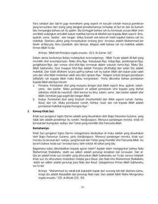 71
Para sahabat dan tabi’in juga memahami yang seperti ini kecuali setelah muncul pemikiran
yang bersumber dari orang yang dangkal pemahamannya terhadap al-Qur’an dan As-Sunnah
lalu menyangka bahwa ruh itu qadim. Dia berhujjah bahwa ruh itu termasuk urusan Allah (min
amrillah) sedangkan amrullah bukan makhluk karena di-idhafah-kan kepada Allah seperti ‘ilmu,
qudrah, sama’, bashar’, dan tangan. Ahlus-Sunnah wal-Jama’ah telah sepakat bahwa ruh itu
makhluk. Diantara ulama yang menyebutkan tentang ijma’ tersebut adalah Muhammad bin
Nashr al-Muruziy, Ibnu Qutaibah, dan lainnya. Adapun dalil bahwa ruh itu makhluk adalah
firman Allah Ta’ala:
Artinya; ‘Allah-lah Pencipta segala sesuatu.’ (Q.S. Az Zumar: 62)”
Dalam alenia berikutnya Beliau melanjutkan keterangannya; “Allah Ta’ala adalah Al-Ilah yang
memiliki sifat kesempurnaan. Maka ilmu-Nya, Kekuasaan-Nya, hidup-Nya, pendengaran-Nya,
penglihatan-Nya, dan semua sifat-sifat-Nya termasuk dalam sebutan nama-Nya. Maka Dia,
Allah Subhanahu, Dzat maupun Sifat-Nya adalah Pencipta (Al-Khaliq) dan selain Dia adalah
makhluk. Dan telah difahami secara qath’iy bahwa ruh itu bukan Allah dan bukan pula salah
satu dari sifat Allah melainkan salah satu dari ciptaan-Nya.” Adapun terkait dengan penisbatan
(idhafah) ruh kepada Allah maka Beliau menjelaskan; “Perlu diketahui bahwa penisbatan
kepada Allah ada dua macam;
a. Pertama: Penisbatan sifat yang menyatu dengan dzat Allah seperti ilmu, qudrah, kalam,
sama’, dan bashar. Maka penisbatan ini adalah penisbatan sifat kepada yang disifati
(idhafatu shifah ila maushuf). Oleh karena itu ilmu, kalam, sama’, dan bashar adalah sifat
Allah. Demikian juga wajah dan tangan Allah.
b. Kedua: Penisbatan dzat yang terpisah (munfashilah) dari Allah seperti rumah, hamba,
Rasul, dan ruh. Maka penisbatan rumah, hamba, rasul, dan ruh kepada Allah adalah
penisbatan makhluk kepada Pencipta-Nya.”
3. Konsep Kitab Suci
Kitab suci penganut Sapto Darmo adalah yang diusahakan oleh Bopo Panuntun Gutama, yang
tidak lain adalah pendirinya itu sendiri, Hardjosapuro. Menurut pandangan mereka, kitab ini
berasal dari kumpulan ‘wahyu’ dari Tuhan yang memiliki sifat Pancasila Allah.
Bantahannya:
Kitab Suci penganut Sapto Darmo sebagaimana disebutkan di muka adalah yang diusahakan
oleh Bopo Panuntun Gutama, yaitu Hardjosapuro. Menurut pandangan mereka, kitab suci
mereka itu berasal dari ‘wahyu’ yang berasal dari Tuhan yang memiliki sifat Pancasila Allah. Itu
berarti bahwa ‘kitab suci’ tersebut baru, lahir sekitar 40 tahun yang lalu.
Bagaimana kalau dikembalikan kepada ajaran Islam? Aqidah Islam mengajarkan bahwa Nabi
Muhammad Shallallahu ‘alaihi wa sallam adalah penutup kenabian dan kerasulan. Dan al-
Qur’an adalah kitab suci terakhir yang diturunkan Allah Subhanahu wa Ta’ala; karena tidaklah
kitab suci itu diturunkan melainkan melalui para Rasul; dan Nabi kita Muhammad Shallallahu
‘alaihi wa sallam adalah penutup para Nabi dan Rasul. Sebagaimana firman Allah Subhanahu
wa Ta’ala:
Artinya: “Muhammad itu sekali-kali bukanlah bapak dari seorang laki-laki diantara kamu,
tetapi dia adalah Rasulullah dan penutup Nabi-nabi. Dan adalah Allah Maha Mengetahui
segala sesuatu.” (QS. al-Ahzab [33] : 40)
 