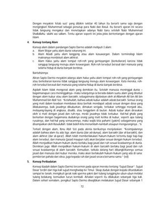 72
Dengan meyakini ‘kitab suci’ yang dibikin sekitar 40 tahun itu berarti sama saja dengan
mengingkari Muhammad sebagai penutup para Nabi dan Rasul. Itu berarti ajaran ini secara
tidak langsung mengakui dan menetapkan adanya Nabi baru setelah Nabi Muhammad
Shallallahu ‘alaihi wa sallam. Tentu ajaran seperti ini jelas-jelas bertentangan dengan ajaran
Islam.
4. Konsep tentang Alam
Konsep alam dalam pandangan Sapto Darmo adalah meliputi 3 alam:
a. Alam Wajar yaitu alam dunia sekarang ini.
b. Alam Abadi yaitu alam langgeng atau alam kasuwargan. Dalam terminologi Islam
maknanya mendekati alam akhirat.
c. Alam Halus yaitu alam tempat roh-roh yang gentayangan (berkeliaran) karena tidak
sanggup langsung menuju alam keswargaan. Roh-roh tersebut berasal dari manusia yang
selama hidup di dunia banyak berdosa.
Bantahannya:
Aliran Sapto Darmo meyakini adanya alam halus yaitu alam tempat roh-roh yang gentayangan
atau berkeliaran karena tidak sanggup langsung menuju alam keswargaan. Kata mereka, roh-
roh tersebut berasal dari manusia yang selama hidup di dunia banyak berdosa.
Aqidah Islam tidak mengenal alam yang demikian itu. Setelah manusia meninggal dunia –
bagaimanapun cara meninggalnya– maka selanjutnya ia berada dalam suatu alam yang disebut
dengan alam kubur atau alam barzakh, sebagaimana dijelaskan oleh al-Allamah Ali bin Ali bin
Muhammad bin Abil ‘Izzi. “Ketahuilah, bahwa adzab kubur adalah adzab barzakh. Semua orang
yang mati dalam keadaan membawa dosa berhak mendapat adzab sesuai dengan dosa yang
dilakukannya, baik jasadnya dikuburkan, dimakan serigala, terbakar sehingga menjadi abu,
melayang-layang di angkasa, disalib, atau tenggelam di lautan. Adzab kubur akan dirasakan
oleh si mati dengan jasad dan ruh-nya, meski jasadnya tidak terkubur. Hal-hal ghaib yang
berkaitan dengan bagaimana duduknya orang yang mati ketika di kubur, seperti apa tulang
rusuknya, dan hal-hal yang semacamnya, maka wajib kita pahami (yakini) sebagaimana yang
disampaikan oleh Rasulullah; tidak boleh kita menambah-nambah ataupun menguranginya…”6
Terkait dengan alam, Ibnu Abil ‘Izzi pada alenia berikutnya menjelaskan; “Kesimpulannya
adalah bahwa alam itu ada tiga; alam dunia (dar ad-dunya), alam barzakh (dar al-barzakh), dan
alam akhirat (dar al-qarar). Allah telah memberlakukan hukum-hukum tertentu bagi tiap-tiap
alam tersebut, dan manusia (jasad maupun ruh) akan berjalan sesuai dengan hukum tersebut.
Allah menjadikan hukum-hukum dunia berlaku bagi jasad dan ruh sesuai keadaannya di dunia.
Demikian juga; Allah menjadikan hukum-hukum di alam barzakh berlaku bagi jasad dan ruh
sesuai keadaannya di alam barzakh. Kemudian, tatkala datang hari dibangkitkannya semua
jasad dan manusia dari kubur mereka, maka akan berlakulah hukum-hukum yang ada di sana;
pemberian pahala dan siksa, juga kepada ruh dan jasad secara bersama-sama.” (ed)
5. Konsep Peribadatan
Konsep ibadah dalam Sapto Darmo tercermin pada ajaran mereka tentang “Sujud Dasar”. Sujud
Dasar terdiri dari tiga kali sujud menghadap ke Timur. Sikap duduk dengan kepala ditundukkan
sampai ke tanah, mengikuti gerak naik sperma yakni dari tulang tungging ke ubun-ubun melalui
tulang belakang, kemudian turun kembali. Amalan seperti itu dilakukan sebanyak tiga kali.
Dalam sehari semalam, pengikut Sapto Darmo diwajibkan melakukan Sujud Dasar sebanyak 1
 