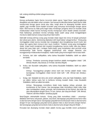 73
kali, sedang selebihnya dinilai sebagai keutamaan.
Telaah:
Konsep peribadatan Sapto Darmo tercermin dalam ajaran ‘Sujud Dasar’ yang pengikutnya
diwajibkan satu kali dalam sehari semalam. Dari konsep ini diketahui bahwa Sapto Darmo tidak
semata-mata berupa ajaran moral atau etika, tetapi aliran ini disamping memiliki sistem
aqidah; juga memiliki sistem ibadah tersendiri yang semuanya bertentangan dengan ajaran
Islam. Oleh karena itu tidak perlu kaget kalau mendengar penganut aliran ini menolak untuk
melaksanakan shalat karena memang mereka mempunyai sistem ibadah (shalat) tersendiri.
Pada hakikatnya, penolakan mereka terhadap shalat sudah cukup untuk menggolongkan
mereka ke dalam barisan orang-orang di luar Islam (kafir).
Dalil-dalil tentang kafirnya orang yang menolak shalat dapat kita temui di banyak perkataan
dan tulisan para ulama’, diantaranya dijelaskan oleh Sayid Sabiq1 sebagai berikut; “Orang yang
meninggalkan shalat karena menolak dan mengingkari akan kewajibannya berarti kufur dan
keluar dari agama Islam menurut ijma’ kaum muslimin.” Padahal, orang yang meninggalkan
shalat, tetapi masih mengimani dan meyakini kewajibannya, karena malas, lalai atau alasan-
alasan lain yang tidak syar’i, terdapat hadits-hadits yang menjelaskan akan perintah untuk
membunuhnya (baik karena anggapan kekafirannya atau sebagai hukuman atas
keengganannya melaksanakan kewajiban). Hadits-hadits yang menerangkan hal tersebut ialah:
a. Pertama, dari Jabir radhiyallahu ‘anhu bahwa Rasulullah Shallallahu ‘alaihi wa sallam
bersabda;
Artinya; “Pembatas seseorang dengan kekafiran adalah meninggalkan shalat.” (HR.
Ahmad, Muslim, Abu Dawud, at-Tirmidzi, dan Ibnu Majah)
b. Kedua, dari Buraidah radhiyallahu ‘anhu bahwa Rasulullah Shallallahu ‘alaihi wa sallam
bersabda;
Artinya; “Sesungguhnya pengikat antara kami dan mereka adalah shalat; maka
barangsiapa meninggalkan shalat berarti telah kafir.” (HR. Ahmad dan Ashabus-
Sunan)
c. Ketiga, dari ‘Abdullah bin Amru bin al-Ash radhiyallahu ‘anhu dari Nabi Shallallahu ‘alaihi
wa sallam, bahwa suatu hari ia berbicara tentang masalah shalat, maka Rasulullah
Shallallahu ‘alaihi wa sallam bersabda:
Artinya; “Barangsiapa memelihara shalat maka baginya cahaya, petunjuk, dan
keselamatan di Hari Kiamat. Dan barangsiapa tidak memelihara shalat maka tidak
akan mendapatkan cahaya, petunjuk, dan keselamatan di Hari Kiamat; dan kelak dia
akan dikumpulkan dengan Qarun, Fir’aun, Haman, dan Ubay bin Khalaf.” (HR. Ahmad,
Thabrani, dan Ibnu Hibban; sanadnya jayyid)
Ibnul-Qayyim rahimahullah berkata; “Orang yang tidak memelihara shalat – umumnya–
dilalaikan oleh harta, kekuasaan, jabatan, atau bisnis. Barangsiapa yang lalai karena harta maka
ia akan bersama dengan Qarun; barangsiapa yang lalai karena kekuasaan maka ia akan bersama
dengan Fir’aun; barangsiapa yang lalai karena jabatan maka ia akan bersama dengan Haman;
dan barangsiapa yang lalai karena bisnis maka ia akan bersama dengan Ubay bin Khalaf. …”
Persoalan lain disamping menolak shalat adalah mereka juga memiliki sistem peribadatan
 