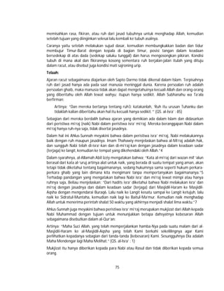 75
memisahkan rasa, fikiran, atau ruh dari jasad tubuhnya untuk menghadap Allah, kemudian
setelah tujuan yang diinginkan selesai lalu kembali ke tubuh asalnya.
Caranya yaitu setelah melakukan sujud dasar, kemudian membungkukkan badan dan tidur
membujur Timur-Barat dengan kepala di bagian timur, posisi tangan dalam keadaan
bersedekap di atas dada (sedekap saluku tunggal) dan harus mengosongkan pikiran. Kondisi
tubuh di mana akal dan fikirannya kosong sementara ruh berjalan-jalan itulah yang dituju
dalam racut, atau disebut juga kondisi mati sajroning urip.
Telaah:
Ajaran racut sebagaimana diajarkan oleh Sapto Darmo tidak dikenal dalam Islam. Terpisahnya
ruh dari jasad hanya ada pada saat manusia meninggal dunia. Karena persoalan ruh adalah
persoalan ghaib, maka manusia tidak akan dapat mengetahuinya kecuali Allah dan orang-orang
yang diberitahu oleh Allah lewat wahyu; itupun hanya sedikit. Allah Subhanahu wa Ta’ala
berfirman;
Artinya; “Dan mereka bertanya tentang ruh3; katakanlah, ‘Ruh itu urusan Tuhanku dan
tidaklah kalian diberitahu akan hal itu kecuali hanya sedikit.’” (QS. al-Isra’ : 85)
Sebagian dari mereka berdalih bahwa ajaran yang demikian ada dalam Islam dan didasarkan
dari peristiwa mi’raj (naik) Nabi dalam peristiwa isra’ mi’raj. Mereka beranggapan Nabi dalam
mi’raj hanya ruh-nya saja, tidak disertai jasadnya.
Dalam hal ini Ahlus-Sunnah meyakini bahwa dalam peristiwa isra’ mi’raj, Nabi melakukannya
baik dengan ruh maupun jasadnya. Imam Thahawiy menjelaskan bahwa al-Mi’raj adalah hak,
dan sungguh Nabi telah di-isra’-kan dan di-mi’raj-kan dengan jasadnya dalam keadaan sadar
(terjaga) ke langit, kemudian ke tempat yang dikehendaki oleh Allah.”4
Dalam syarahnya, al-Allamah Abil Izziy mengatakan bahwa; “Kata al-mi’raj dari wazan mif ‘alun
berasal dari kata al-‘uruj artinya alat untuk naik, yang berada di suatu tempat yang aman, akan
tetapi tidak diketahui tentang bagaimananya, sedang hukumnya sama seperti hukum perkara-
perkara ghaib yang lain dimana kita mengimani tanpa mempertanyakan bagaimananya.”5
Terhadap pandangan yang mengatakan bahwa Nabi isra’ dan mi’raj lewat mimpi atau hanya
ruhnya saja, Beliau menjelaskan; “Dari hadits isra’ diketahui bahwa Nabi melakukan isra’ dan
mi’raj dengan jasadnya dan dalam keadaan sadar (terjaga) dari Masjidil-Haram ke Masjidil-
Aqsha dengan mengendarai Buraq6. Lalu naik ke Langit kesatu sampai ke Langit ketujuh, lalu
naik ke Sidratul-Muntaha, kemudian naik lagi ke Baitul-Ma’mur. Kemudian naik menghadap
Allah untuk menerima perintah shalat 50 waktu yang akhirnya menjadi shalat lima waktu.”7
Ahlus-Sunnah juga meyakini bahwa peristiwa isra’ mi’raj merupakan mukjizat dari Allah kepada
Nabi Muhammad dengan tujuan untuk menunjukkan betapa dahsyatnya kebesaran Allah
sebagaimana disebutkan dalam al-Qur’an:
Artinya; “Maha Suci Allah, yang telah memperjalankan hamba-Nya pada suatu malam dari al-
Masjidil-Haram ke al-Masjidil-Aqsha yang telah Kami berkahi sekelilingnya agar Kami
perlihatkan kepadanya sebagian dari tanda-tanda (kebesaran) Kami. Sesungguhnya Dia adalah
Maha Mendengar lagi Maha Melihat.” (QS. al-Isra’ : 1)
Mukjizat itu hanya diberikan kepada para Nabi atau Rasul dan tidak diberikan kepada semua
orang.
 