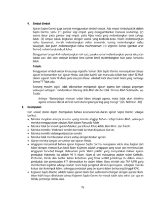 76
9. Simbol-Simbol
Ajaran Sapto Darmo juga banyak menggunakan simbol-simbol. Ada empat simbol pokok dalam
Sapto Darmo, yaitu: (1) gambar segi empat, yang menggambarkan manusia seutuhnya, (2)
warna dasar pada gambar segi empat, yaitu hijau muda yang melambangkan sinar cahaya
Allah, (3) empat sabuk lingkaran dengan warna yang berbeda-beda, hitam melambangkan
nafsu lauwamah, merah melambangkan nafsu ammarah, kuning melambangkan nafsu
sauwiyah, dan putih melambangkan nafsu muthmainnah; (4) Vignette Semar (gambar arsir
Semar) melambangkan budi luhur.
Genggaman tangan kiri melambangkan roh suci, pusaka semar melambangkan punya kekuatan
sabda suci, dan kain kampuh berlipat lima (wiron limo) melambangkan taat pada Pancasila
Allah.
Telaah:
Penggunaan simbol-simbol khususnya vignette Semar oleh Sapto Darmo menunjukkan bahwa
ajaran ini bersumber dari ajaran Hindu. Jadi jelas bathil, dan mana ada istilah dan tokoh SEMAR
dalam sejarah Islam ?! Mana pula ada para Rasul, sahabat Nabi atau tokoh Islam yang namanya
Semar?? Tidak ada.
Seorang muslim sejati tidak dibenarkan mengambil ajaran agama lain sebagai pegangan
walaupun sebagian. Hal demikian dilarang oleh Allah dan tertolak. Firman Allah Subhanahu wa
Ta’ala:
Artinya; “Barangsiapa mencari selain Islam sebagai agama, maka tidak akan diterima
agama tersebut dan di akhirat nanti dia tergolong orang yang merugi.” (QS. Ali Imran : 85)
E. Kesimpulan
Dari uraian diatas dapat disimpulkan bahwa kesesatan/kekufuran ajaran Sapto Darmo sebagai
berikut:
 Mereka meyakini adanya sesuatu –yang mereka anggap Tuhan– tetapi bukan Allah, walaupun
mereka menggunakan sebutan Allah dalam Pancasila Allah.
 Mereka tidak beriman kepada Malaikat, para Rasul, Kitab-kitab, Hari Akhir, dan Takdir.
 Mereka memiliki ‘kitab suci’ sendiri dan tidak beriman kepada al-Qur’an.
 Mereka memiliki sistem peribadatan sendiri.
 Mereka tidak membedakan antara wahyu dengan bisikan syetan.
 Ajaran mereka banyak bersumber dari ajaran Hindu.
 Anggapan masyarakat bahwa ajaran Kejawen Sapto Darmo merupakan sekte atau bagian dari
Islam dengan memberikan label Islam Kejawen adalah anggapan yang sesat dan menyesatkan.
Anggapan tersebut banyak didasarkan pada ‘klaim politik’ yang menyatakan bahwa agama
penduduk Indonesia itu adalah 98 % Islam. Islam di sini maksudnya adalah selain Katholik,
Protestan, Hindu dan Budha. Aliran Kebatinan yang tidak sedikit jumlahnya itu dalam sensus
penduduk dan pembuatan KTP dimasukkan ke dalam Islam. Baru setelah ada TAP MPR yang
memberikan legalitas adanya wadah resmi bagi penganut aliran kepercayaan, sebagian mereka
keluar dari kelompok Islam, sehingga penduduk yang beragama Islam berkurang (tinggal 90%).
 Kejawen Sapto Darmo adalah bukan ajaran Islam dan justru bertentangan dengan ajaran Islam.
Akan lebih tepat dikatakan bahwa Kejawen Sapto Darmo termasuk salah satu sekte dari ajaran
Hindu, persisnya Hindu Jawa.
 