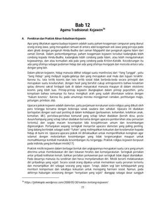 77
Bab 12
Agama Tradisional: Kejawèn36
A. Pemikiran dan Praktek Aliran Kebatinan-Kejawèn
Apa yang dikatakan agama budaya kejawèn adalah suatu paham keagamaan campuran yang dianut
orang-orang Jawa, yang merupakan ramuan di antara adat keagamaan asli Jawa yang percaya pada
alam ghaib dengan pengaruh Hindu-Budha dari zaman Majapahit dan pengaruh agama Islam dari
zaman Demak. Dalam perkembangannya, paham keagamaan kejawèn tersebut kadangkala lebih
condong kepada Hindu-Budha, kadangkala lebih condong pada Islam, atau lebih mengutamakan
kejawaannya, dan atau kemudian ada pula yang condong pada Kristen-Katolik. Kecederungan itu
ada yang sifatnya sebagai pedoman hidup dan ada yang sifatnya mengejek dan mencela antara satu
dengan yang lain.
Dalam pikiran kejawèn, hidup manusia dilihat sebagai suatu manifestasi dari “Yang Tunggal”, yaitu
“Sang Hidup” yang meliputi segala-galanya dan yang merupakan asal mula dan tujuan terakhir.
Karena itu, tata tertib kosmis dan tata tertib sosial tidak berbeda-beda secara prinsipiil dan
merupakan suatu keseluruhan, dengan hasil yang bersifat cukup antroposentris bahwa kesaktian
qatau dimensi sakral terdapat baik di dalam masyarakat manusia maupun di dalam eksistensi
kosmis yang lebih luas. Prinsip-prinsip kejawèn diungkapkan dalam prinsip pepesthèn, yaitu
kenyataan bahwa semuanya itu harus mengikuti arah yang sudah ditentukan selaras dengan
“hukum kosmos”. Karena itu, pada umumnya mereka menggemari ramalan, perhitungan magis,
pétungan, primbon, dsb.
Upacara pokok kejawèn adalah slametan, yaitu perjamuan kerukunan sosio-religius yang diikuti oleh
para tetangga bersama dengan beberapa sanak saudara dan sahabat. Upacara ini diadakan
bertepatan dengan saat-saat penting di dalam kehidupan (perkawinan, kehamilan, kelahiran anak,
kematian, dll.), peristiwa-peristiwa komunal yang setiap tahun diadakan (bersih desa, pesta
dusun/kampung yang setiap tahun diadakan bersama dengan upacara pembersihan atau persucian
tertentu) dan segala macam kesempatan bila kesejahteraan umum dan keseimbangan
digoncangkan. Pertunjukan wayang seringkali menyertai upacara slametan yang paling penting.
Sang dalang bertindak sebagai wakil “Tuhan” yang melimpahkan kekuatan dan keselamatan kepada
hidup di bumi ini. Upacara-upacara pokok ini dimaksudkan untuk memperlihatkan keinginan agar
selamat dengan melestarikan keseimbangan yang tidak tergoncangkan maupun untuk
memulihkannya kembali manakala keseimbangan itu terganggu. Praktek religius kejawèn berpusat
pada individu yang berhaluan mistik[17].
Praktek mistik kejawèn dalam berbagai bentuk dan ungkapannya merupakan suatu cara yang umum
diterima untuk membebaskan diri dari tekanan hirarkis dan kemasyarakatan. Seringkali pertalian
antar pribadi kelihatan lemah, bahkan pertalian perkawinan pun seringkali tidak dapat diandalkan.
Pada dasarnya manusia itu sendirian dan harus menyelamatkan diri. Mistik berarti melaksanakan
diri pribadinya yang sejati. Secara sosial orang dipaksa untuk memainkan suatu peranan tertentu
dan menampilkan diri sebagai seorang yang sopan. Tetapi, dalam segi lain kehidupanlah yang
memberi kompensasi dan sekaligus kekuatan untuk menopang harmani sosial. Namun, pada
akhirnya hubungan seseorang dengan “kenyataan yang sejati” dianggap sebagai dasar sungguh
36
https://johnkoplo.wordpress.com/2008/05/30/sekilas-tentang-kejawen/
 