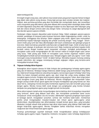78
dalam kehidupan[18].
Di tengah-tengah orang Jawa, alam pikiran masa kanak-kanak yang penuh magi dan fantasi terdapat
juga dalam alam pikiran orang dewasa. Orang ingin percaya akan ramalan-ramalan dan mukjizat-
mikjizat, akan peristiwa-peristiwa yang akan merombak dan memperbaiki dunia, dan menantikan
suatu masyarakat yang adil makmur yang akan dibawa oleh seorang tokoh eskatologis (kalau istilah
ini boleh digunakan) Sang Ratu Adil. Kedatangan keadaan itu bisa dipercepat oleh hubungan yang
baik dan selaras dengan semesta alam atau dengan Tuhan. Semuanya itu sangat dipengaruhi oleh
doa-doa dan upacara-upacara simbolis.
Pandangan religius kejawèn dipusatkan pada kesatuan hidup. Dalam ungkapan upacara-upacara
simbolis, pandangan ini berpusat pada kesatuan harmonis dalam lingkungannya sendiri, entah itu
keluarganya, tetangganya atau desanya. Dalam ungkapan yang mistik, agama Jawa memusatkan
perhatiannya kepada hubungan langsung dan pribadi seseorang dengan “Yang Tunggal”. Sistem-
sistem mistik yang rumit dan halus dikembangkan oleh kaum cendekiawan dan golongan priyayi di
kota-kota. Dalam bentuknya yang lebih sederhana dan seringkali lebih magis, mistik tersebar luas di
antara kaum abangan di pedesaan dan kota-kota kecil. Maju mundurnya perhatian kepada mistik
berubah selaras dengan keadaan sosial masyarakat setempat. Seringkali perkembangan ini
merupakan usaha untuk mengungkapkan diri dan mencari makna di tengah-tengah suatu zaman
yang kacau. Tidak jarang pula mistik ini merupakan suatu bentuk organisasi modern untuk
menghidupkan kembali warisan kebudayaan Jawa. Menjadi anggota salah satu agama “resmi’ tidak
mencegah orang mempraktekkan”‘mistik” di dalam hatinya. Mentalitas kejawèn memang condong
kepada sinkretisme dan sanggup menampung berbagai ungkapan religius yang bersama-sama
mewujudkan kesatuan Hidup.
B. Tinjauan terhadap Aliran Kejawèn
Kebangkitan aliran kejawèn dewasa ini tidak terlepas dari pandangannya terhadap agama-agama
yang ada di Indonesia. Meskipun bangsa Indonesia adalah bangsa yang berketuhanan Yang Maha
Esa, tidak berarti bangsa Indonesia seluruhnya beragama, karena kepercayaan terhadap Tuhan Yang
Maha Esa bukan monopoli pemeluk agama saja, akan tetapi hak setiap orang sekalipun tidak
mengikuti agama tertentu. Pengikut aliran kejawèn adalah orang yang ber-Tuhan, akan tetapi belum
tentu beragama (resmi yang diakui di Indonesia). Mereka menghayati dan menyembah Tuhan
dengan caranya sendiri di luar ajaran agama dan ternyata mendapatkan apa yang mereka cari. Atas
dasar hal itu, selanjutnya mereka berusaha membentuk organisasi baru dan tersendiri yang serupa
dengan agama. Mereka merasa lebih cocok dengan cara penghayatan yang mereka temukan
daripada cara yang diajarkan agama yang mungkin pernah mereka peluk.
Aliran-aliran kejawèn tampil untuk menyumbangkan darma baktinya demi terwujudnya masyarakat
yang tenteram, damai yang didasari budi luhur, dan menciptakan perdamaian dunia secara
menyeluruh. Untuk mewujudkan cita-cita tersebut, didirikanlah organisasi penghayat kepercayaan
di berbagai daerah, mengadakan sarasehan, seminar dan membina kader-kader, membentuk
panitia untuk mengumpulkan masukan-masukan dan intisari ajaran agama-agama untuk
disinkretiskan, disumblimasikan dan diformulasikan menjadi bentuk ajaran baru, yang kemudian
dibukukan menjadi sebuah kitab pedoman bagi aliran kepercayaan yang nilainya tidak kalah baik
dengan kitab-kitab agama-agama. Mereka mengklaim bahwa kitab-kitab mereka merupakan
rangkuman dari intisari kitab-kitab agama-agama.
Pesatnya perkembangan sejumlah kelompok mistik mengindikasikan adanya ketidakpuasan
terhadap agama-agama mapan. Popularitas mistisisme merupakan reaksi terhadap dogmatisisme
 