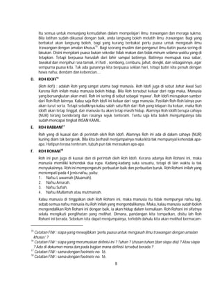 8
Itu semua untuk menunjang kemudahan dalam mempelajari ilmu trawangan dan meraga sukma.
Bila latihan sudah dikuasai dengan baik, anda langsung boleh melatih ilmu trawangan. Bagi yang
berbakat akan langsung boleh, bagi yang kurang berbakat perlu puasa untuk mengasah ilmu
trawangan dengan amalan khusus15
. Bagi seorang muslim dan penganut ilmu batin puasa sering di
lakukan. Disini menjalani puasa bukan sekedar tidak makan dan tidak minum selama waktu yang di
tetapkan. Tetapi berpuasa haruslah dari lahir sampai batinnya. Batinnya memupuk rasa sabar,
tawakal dan menjahui rasa tamak, iri hati , sombong, cemburu, jahat, dengki, dan sebagainnya, agar
sempurna puasa kita. Tak ada gunannya kita berpuasa sekian hari, tetapi batin kita penuh dengan
hawa nafsu, dendam dan kebencian….
D. ROH IDOFI16
(Roh ilofi) ; adalah Roh yang sangat utama bagi manusia. Roh Idofi juga di sebut Johar Awal Suci
Karena Roh inilah maka manusia boleh hidup. Bila Roh tersebut keluar dari raga maka, Manusia
yang bersangkutan akan mati. Roh ini sering di sebut sebagai ‘nyawa’. Roh Idofi merupakan sumber
dari Roh-Roh lainnya. Kalau saja Roh Idofi ini keluar dari raga manusia. Pastilah Roh-Roh lainya pun
akan turut serta. Tetapi sebaliknya kalau salah satu Roh dari Roh yang lelapan itu keluar, maka Roh
idolfi akan tetap tinggal, dan manusia itu akan tetap masih hidup. Alamnya Roh idolfi berupa cahaya
(NUR) terang benderang dan rasanya sejuk tenteram. Tentu saja kita boleh menjumpainya bila
sudah mencapai tingkat INSAN KAMIL.
E. ROH RABBANI17
Roh yang di kuasai dan di perintah oleh Roh Idofi. Alamnya Roh ini ada di dalam cahaya (NUR)
kuning diam tak bergerak. Bila kita berhasil menjumpainya maka kita tak mempunyai kehendak apa-
apa. Hatipun terasa tenteram, tubuh pun tak merasakan apa-apa.
F. ROH ROHANI18
Roh ini pun juga di kuasai dan di perintah oleh Roh Idofi. Kerana adanya Roh Rohani ini, maka
manusia memiliki kehendak dua rupa. Kadang-kadang suka sesuatu, tetapi di lain waktu ia tak
menyukainnya. Roh ini mempengaruhi perbuatan baik dan perbuatan buruk. Roh Rohani inilah yang
menempati pada 4 jenis nafsu, yaitu;
1. Nafsu L uwamah (Aluamah).
2. Nafsu Amarah.
3. Nafsu Sufiah.
4. Nafsu Mullamah atau mutmainah.
Kalau manusia di tinggalkan oleh Roh Rohani ini, maka manusia itu tidak mempunyai nafsu lagi,
sebab semua nafsu manusia itu Roh inilah yang mengendalikanya. Maka, kalau manusia sudah boleh
mengendalikan Roh Rohani ini dengan baik, ia akan hidup dalam kemuliaan. Roh Rohani ini sifatnya
selalu mengikuti penglihatan yang melihat. Dimana, pandangan kita tempatkan, disitu lah Roh
Rohani ini berada. Sebelum kita dapat menjumpainya, terlebih dahulu kita akan melihat bermacam-
15
Catatan FIW : siapa yang mewajibkan ‘perlu puasa untuk mengasah ilmu trawangan dengan amalan
khusus’ ?
16
Catatan FIW : siapa yang merumuskan definisi ini ? Tuhan ? Utusan tuhan (dan siapa dia) ? Atau siapa
? Ada di dokumen mana dan pada bagian mana definisi tersebut berada ?
17
Catatan FIW : sama dengan footnote no. 16.
18
Catatan FIW : sama dengan footnote no. 16.
 