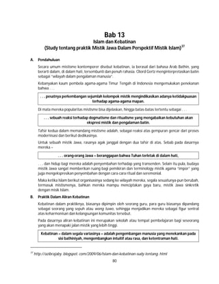 80
Bab 13
Islam dan Kebatinan
(Study tentang praktik Mistik Jawa Dalam Perspektif Mistik Islam)37
A. Pendahuluan
Secara umum mistisme kontemporer disebut kebatinan, ia berasal dari bahasa Arab Bathin, yang
berarti dalam, di dalam hati, tersembunti dan penuh rahasia. Cliord Gertz menginterpretasikan batin
sebagai “wilayah dalam pengalaman manusia”.
Kebanyakan kaum pembela agama-agama Timur Tengah di Indonesia mengemukakan penekanan
bahwa . . .
. . . pesatnya perkembangan sejumlah kelompok mistik mengindikasikan adanya ketidakpuasan
terhadap agama-agama mapan.
Di mata mereka popularitas mistisme bisa dijelaskan, hingga batas-batas tertentu sebagai . . .
. . . sebuah reaksi terhadap dogmatisme dan ritualisme yang mengabaikan kebutuhan akan
ekspresi mistik dan pengalaman batin.
Tafsir kedua dalam memandang mistisme adalah, sebagai reaksi atas gempuran gencar dari proses
modernisasi dan berikut dedikasinya.
Untuk sebuah mistik Jawa, rasanya agak janggal dengan dua tafsir di atas. Sebab pada dasarnya
mereka –
. . . orang-orang Jawa – beranggapan bahwa Tuhan terletak di dalam hati,
. . . dan hidup bagi mereka adalah penyembahan terhadap yang transenden. Selain itu pula, budaya
mistik Jawa sangat memberikan ruang bagi pemikiran dan terminology mistik agama “impor” yang
juga mengekspresikan penyembahan dengan cara-cara ritual dan seremonial.
Maka ketika Islam berikut organisasinya sedang ke wilayah mereka, segala sesuatunya-pun berubah,
termasuk mistismenya, bahkan mereka mampu menciptakan gaya baru, mistik Jawa sinkretik
dengan misik Islam.
B. Praktik Dalam Aliran Kebatinan
Kebatinan dalam praktiknya, biasanya dipimpin oleh seorang guru, para guru biasanya dipandang
sebagai seorang yang sepuh atau wong tuwo, sehingga menjadikan mereka sebagai figur sentral
atas keharmonisan dan kelangsungan komunitas tersebut.
Pada dasarnya aliran kebatinan ini merupakan sekolah atau tempat pembelajaran bagi seseorang
yang akan menapaki jalan mistik yang lebih tinggi.
Kebatinan – dalam segala variasinya – adalah pengembangan manusia yang menekankan pada
sisi bathiniyah, mengembangkan intuitif atau rasa, dan ketentraman hati.
37
http://azibrajaby. blogspot. com/2009/06/Islam-dan-kebatinan-sudy-tentang. html
 