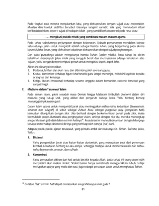 81
Pada tingkat awal mereka menjalankan laku, yang diekspresikan dengan sujud atau manembah.
Muatan dan bentuk aktifitas tersebut biasanya sangant variatif, ada yang meneladani ritual
beribadatan Islam, seperti sujud di hadapan Allah –yang sambil berkonsentrasi pada rasa- atau
. . . mengikuti praktik mistik yang kombinasi macam-macam agama.
Pada tahap sebelumnya perjumpaan dengan kebenaran. Sebuah pemahaman mendalam bahwa
satu-satunya jalan untuk mengabdi adalah sebagai hamba Iuhan, yang bergantung pada skema
kosmis Maha Besar, yang oleh aliran kebatinan diekspresikan dengan sujud pengheningan.
Dan pada puncaknya adalah menyatunya hamba Tuhan (union mistik). Pada tahap ini aliran
kebatinan menempuh jalan misik yang sungguh berat dan mensyarakan adanya ketekatan atas
tujuan, yaitu dengan bercontemplasi penuh untuk mengatasi aspek-aspek lahir.
Aliran ini biasanya bercirikan.
1. Pertama, latihan dan olah rasa, dan dibimbing oleh seoreang guru,
2. Kedua, komitmen terhadap figure kharismatik guru sangat menonjol, melebihi loyalitas kepada
orang tua dan keluarga.
3. Ketiga, ikatan emosional terhadap sesame anggota dalam komunitas esoteric tersebut yang
sangat tinggi.
C. Mistisme dalam Tasawwuf Islam
Pada zaman Islam, yakni sesudah masa Demak hingga Mataram timbullah otonomi dalam diri
manusia yang cukup unik, yang akibat dari pengaruh budaya Jawa. Yaitu tentang konsep
manunggaling kawulo-gusti.
Dalam Islam upaya untuk mengambil jarak atau meninggalkan nafsu-nafsu keduniaan (lawwamah,
amarah dan suiyyah) di sebut sebagai Zuhud. Atau sebagai purgative way (penyucian hati)
kemudian dilanjutkan dengan zikir. Jika berhasil dengan berkonsentrasi penuh pada zikir, maka
bermulalah proses iluminasi atau penghayatan vision, artinya dengan zikir itu, mereka menangkap
anugerah sinar gaib dari dalam cermin hatinya38
. Kesadaran ini muncul bersamaan dengan hilangnya
kesadaran terhadap eksistensi dirinya yang terhisap oleh cahaya (nur) ilahi.
Adapun pokok-pokok ajaran tasawwuf, yang penulis ambil dari bukunya Dr. Simuh. Sufisme Jawa,
Yaitu :
1. Distansi
Yaitu pengambilan jarak atas ikatan-ikatan duniawiah, yang merupakan awal dari penemuan
kembali kesadaran tentang ke-aku-annya, sehingga mampu untuk memerdekakan dari nafsu-
nafsu lawwamah, amarah, dan sufiyah.
2. Konsentrasi
Yaitu pemusatan pikiran dan hati untuk berzikir kepada Allah, pada tahap ini orang akan lebih
menyadari akan makna sholat. Sholat bukan hanya sematmata menggerakkan tubuh, tetapi
merupakan upaya yang mulia dan suci, juga sebagai persiapan dasar untuk menghadap Tuhan.
38
Catatan FIW : cermin hati dapat memberikan anugrahberupa sinar gaib ?
 