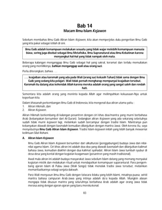 83
Bab 14
Macam Ilmu Islam Kejawen
Sebelum membahas Ilmu Gaib Aliran Islam Kejawen, kita akan memperjelas dulu pengertian Ilmu Gaib
yang kita pakai sebagai istilah di sini.
Ilmu Gaib adalah kemampuan melakukan sesuatu yang tidak wajar melebihi kemampuan manusia
biasa, sering juga disebut sebagai Ilmu Metafisika, Ilmu Supranatural atau Ilmu Kebatinan karena
menyangkut hal-hal yang tidak nampak oleh mata.
Beberapa kalangan menganggap Ilmu Gaib sebagai hal yang sakral, keramat dan terlalu memuliakan
orang yang memilikinya, bahkan menganggap wali atau orang suci.
Perlu diterangkan, bahwa . . .
. . . keajaiban atau karomah yang ada pada Wali (orang suci kekasih Tuhan) tidak sama dengan Ilmu
Gaib yang sedang kita pelajari. Wali tidak pernah mengharap mempunyai keajaiban tersebut.
Karomah itu datang atas kehendak Allah karena mereka adalah orang yang sangat saleh dan rendah
hati.
Sementara kita adalah orang yang meninta kepada Allah agar melimpahkan kekuasaan-Nya untuk
keperluan kita.
Dalam khasanah perkembangan Ilmu Gaib di Indonesia, kita mengenal dua aliran utama yaitu :
1. Aliran Hikmah, dan
2. Aliran Kejawen.
Aliran Hikmah berkembang di kalangan pesantren dengan ciri khas doa/mantra yang murni berbahasa
Arab (kebanyakan bersumber dari Al-Quran). Sedangkan aliran Kejawen yang ada sekarang sebetulnya
sudah tidak murni kejawen lagi, melainkan sudah bercampur dengan tradisi Islam. Mantranya pun
kebanyakan diawali dengan basmalah kemudian dilanjutkan dengan mantra Jawa. Oleh kerena itu, saya
menyebutnya Ilmu Gaib Aliran Islam Kejawen. Tradisi Islam-kejawen inilah yang lebih banyak mewarnai
keilmuan Silat Rohani.
A. Aliran Islam Kejawen
Ilmu Gaib Aliran Islam Kejawen bersumber dari alkulturasi (penggabungan) budaya Jawa dan nilai-
nilai agama Islam. Ciri khas aliran ini adalah doa-doa yang diawali basmalah dan dilanjutkan kalimat
bahasa Jawa, kemudian diakhiri dengan dua kalimat syahadat. Aliran Islam Jawa tumbuh syubur di
desa-desa yang kental dengan kegiatan keagamaan (pesantren yang masih tradisional).
Awal mula aliran ini adalah budaya masyarakat Jawa sebelum Islam datang yang memang menyukai
kegiatan mistik dan melakukan ritual untuk mendapatkan kemampuan suparantural. Para pengem-
bang ajaran Islam di Pulau Jawa (Wali Songo) tidak menolak tradisi Jawa tersebut, melainkan
memanfaatkannya sebagi senjata dakwah.
Para Wali menyusun ilmu-ilmu Gaib dengan tatacara lelaku yang lebih Islami, misalnya puasa, wirid
mantra bahasa campuran Arab-Jawa yang intinya adalah do’a kepada Allah. Mungkin alasan
mengapa tidak disusun mantra yang seluruhnya berbahasa Arab adalah agar orang Jawa tidak
merasa asing dengan ajaran-ajaran yang baru mereka kenal.
 