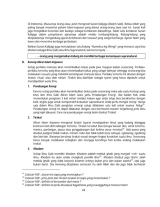 84
Di Indonesia, khususnya orang Jawa, pasti mengenal Sunan Kalijaga (Raden Said). Beliau inilah yang
paling banyak mewarnai paham Islam-kejawen yang dianut orang-orang Jawa saat ini. Sunan Kali
jaga menjadikan kesenian dan budaya sebagai kendaraan dakwahnya. Salah satu kendaran Sunan
Kalijaga dalam penyebaran ajarannya adalah melalu tembang/kidung. Kidung-kidung yang
diciptakannya mengandung ajaran ketuhanan dan tasawuf yang sangat berharga. Ajaran Islam yang
luwes dan menerima berbagai perbedaan.
Bahkan Sunan Kalijaga juga menciptakan satu kidung “Rumeksa Ing Wengi” yang menurut saya bisa
disebut sebagai Ilmu Gaib atau Ilmu Supranatural, karena ternyata . . .
. . . orang yang mengamalkan kidung ini memiliki berbagai kemampuan supranatural.
B. Konsep Aliran Islam Kejawen
Setiap perilaku manusia akan menimbulkan bekas pada jiwa maupun badan seseorang. Perilaku-
perilaku tertentu yang khas akan menimbulkan bekas yang sangat dahsyat sehingga seseorang bisa
melakukan sesuatu yang melebihi kemampuan manusia biasa. Perilaku tertentu ini disebut dengan
tirakat, ritual, atau olah rohani. Tirakat bisa diartikan sebagai syarat yang harus dipebuhi untuk
mendapatkan suatu ilmu.
1. Penabungan Energi
Karena setiap perilaku akan menimbulkan bekas pada seseorang maka ada suatu konsep yang
khas dari ilmu Gaib Aliran Islam Jawa yaitu Penabungan Energi. Jika badan fisik anda
memerlukan pengisian 3 kali sehari melalui makan agar anda tetap bisa beraktivitas dengan
baik, begitu juga untuk memperoleh kekuatan supranatural, Anda perlu mengisi energi. Hanya
saja dalam Ilmu Gaib pengisian ernergi cukup dilakukan satu kali untuk seumur hidup41
.
Penabungan energi ini dapat dilakukan dengan cara bermacam-macam tergantung jenis ilmu
yang ingin dikuasai. Cara-cara penabungan energi lazim disebut Tirakat.
2. Tirakat
Aliran Islam Kejawen mengenal tirakat (syarat mendapatkan ilmu) yang kadang dianggap
kontroversial oleh kalangan tertentu. Tirakat tersebut bisa berupa bacaan doa, wirid tertentu,
mantra, pantangan, puasa atau penggabungan dari kelima unsur tersebut42
. Ada puasa yang
disebut patigeni (tidak makan, minum, tidur dan tidak boleh kena cahaya), nglowong, ngebleng
dan lain-lain. Biasanya beratnya tirakat sesuai dengan tingkat kesaktian suatu ilmu. Seseorang
harus banyak melakukan kebajikan dan menjaga bersihnya hati ketika sedang melakukan
tirakat.
3. Khodam
Setiap Ilmu Gaib memiliki khodam. Khodam adalah mahluk ghaib yang menjadi “roh” suatu
ilmu. Khodam itu akan selalu mengikuti pemilik ilmu43
. Khodam disebut juga Qorin, ialah
mahluk ghaib yang tidak berjenis kelamin artinya bukan pria dan bukan wanita44
, tapi juga
bukan banci. Dia memang diciptakan semacam itu oleh Allah dan dia juga tidak berhasrat
41
Catatan FIW : aturan ini siapa yang menetapkan ?
42
Catatan FIW : jenis-jenis dan rincian torakat ini siapa yang menentukan ?
43
Catatan FIW : definisi ini bersumber dari mana ?
44
Catatan FIW : definisi ini perlu dievaluasi bagaimana yang sesungguhnya menurut Islam.
 