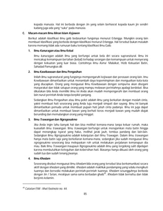 85
kepada manusia. Hal ini berbeda dengan Jin yang selain berhasrat kepada kaum jin sendiri
kadang juga ada yang “suka” pada manusia.
C. Macam-macam Ilmu Aliran Islam Kejawen
Berikut adalah klasifikasi ilmu gaib bedasarkan fungsinya menurut Erlangga. Mungkin orang lain
membuat klasifikasi yang berbeda dengan klasifikasi menurut Erlangga. Hal tersebut bukan masalah
karena memang tidak ada rumusan baku tentang klasifikasi ilmu Gaib.
1. Ilmu Kanuragan atau Ilmu Kebal
Ilmu kanuragan adalah ilmu yang berfungsi untuk bela diri secara supranatural. Ilmu ini
mencakup kemampuan bertahan (kebal) terhadap serangan dan kemampuan untuk menyerang
dengan kekuatan yang luar biasa. Contohnya ilmu Asma’ Malaikat, Hizib Kekuatan Batin,
Sahadad Pamungkas dll.
2. Ilmu Kawibawaan dan Ilmu Pengasihan
Inilah ilmu supranatural yang fungsinya mempengaruhi kejiwaan dan perasaan orang lain. lmu
Kewibawaan dimanfaatkan untuk menambah daya kepemimpinan dan menguatkan kata-kata
yang diucapkan. Orang yang menguasai Ilmu Kewibawaan dengan sempurna akan disegani
masyarakat dan tidak satupun orang yang mampu melawan perintahnya apalagi berdebat. Bisa
dikatakan bila Anda memiliki ilmu ini Anda akan mudah mempengaruhi dan membuat orang
lain nurut perintah Anda tanpa berpikir panjang.
Sedangkan Ilmu Pengasihan atau ilmu pelet adalah ilmu yang berkaitan dengan maslah cinta,
yakni membuat hati seseorang yang Anda tuju menjadi simpati dan sayang. Ilmu ini banyak
dimanfaatkan pemuda untuk membuat pujaan hati jatuh cinta padanya. Ilmu ini juga dapat
dimanfaatkan untuk membuat lawan yang berhati keras menjadi kawan yang mudah diajak
berunding dan memulangkan orang yang minggat.
3. Ilmu Trawangan dan Ngrogosukmo
Jika Anda ingin tahu banyak hal dan bisa melihat kemana-mana tanpa keluar rumah, maka
kuasailah ilmu trawangan. Ilmu trawangan berfungsi untuk menajamkan mata batin hingga
dapat menangkap isyarat yang halus, melihat jarak jauh, tembus pandang dan lain-lain.
Sedangkan Ilmu Ngrogosukmo adalah kelanjutan dari Ilmu Trawagan. Dalam ilmu trawangan
hanya mata batin saja yang berkeliaran kemana-mana, sedangkan jika sudah menguasai ilmu
ngrogosukmo seseorang bisa melepaskan roh untuk melakukan perjalanan kemanapun dia
mau. Baik Ilmu Trawangan maupaun Ngrogosukmo adalah ilmu yang tergolong sulit dipelajari
karena membutuhkan keteguhan dan kebersihan hati. Biasanya hanya dikuasi oleh orang yang
sudah tua dan sudah tenang jiwanya.
4. Ilmu Khodam
Seseorang disebut menguasai ilmu khodam bila orang yang tersebut bisa berkomunikasi secara
aktif dengan khodam yang dimiliki. Khodam adalah makhluk pendamping yang selalu mengikuti
tuannya dan bersedia melakukan perintah-perintah tuannya. Khodam sesungguhnya berbeda
dengan Jin / Setan, meskipun sama-sama berbadan ghaib45
. Khodam tidak bernafsu dan tidak
berjenis kelamin.
45
Catatan FIW : lihat footnote no. 44.
 