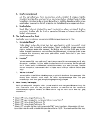 86
5. Ilmu Permainan (Atraksi)
Ada ilmu supranatural yang hanya bisa digunakan untuk pertunjukan di panggung. Sepintas
ilmu ini mirip dengan ilmu kanuragan karena bisa memperlihatkan kekebalan tubuh terhadap
benda tajam, minyak panas dan air keras. Namun ilmu ini tidak bisa digunakan untuk bertarung
pada keadaan sesungguhnya. Contoh yang sering kita lihat adalah ilmunya para pemain Debus.
6. Ilmu Kesehatan
Masuk dalam kelompok ini adalah ilmu gurah (membersihkan saluran pernafasan), Ilmu-ilmu
pengobatan, ilmu kuat seks, dan ilmu-ilmu supranatural lain yang berhubungan dengan fungsi
bilologis tubuh manusia.
D. Tiga Cara Penurunan Ilmu Ghaib
Ada tiga hal yang menyebebkan seseorang memiliki kemampuan supranatural. Yaitu:
1. Menjalankan Tirakat46
Tirakat adalah bentuk olah rohani khas Jawa yang tujuannya untuk memperoleh energi
supranatural47
atau tercapainya suatu keinginan. Tirakat tersebut bisa berupa bacaan doa,
mantra, pantangan, puasa atau gabungan dari kelima unsur tersebut. Inilah yang disebut
belajar ilmu gaib sesungguhnya, karena berhasi atau tidaknya murid menjalankan tirakat hingga
menguasai ilmu, tergantung sepenuhnya pada dirinya sendiri. Dalam hal ini guru hanya
memberi bimbingan.
2. Pengisian48
Seseorang yang tidak mau susah payah juga bisa mempunyai kemampuan supranatural, yaitu
dengan cara pengisian. Pengisian adalah pemindahan energi supranatural dari Guru kepada
Murid. Dengan begitu murid langsung memiliki kemampuan sama seperti gurunya. Pengisian
(transfer ilmu) hanya bisa dilakukan oleh Guru yang sudah mencapai tingkatan spiritual yang
tinggi.
3. Warisan Keturunan49
Seseorang bisa mewarisi ilmu kakek-buyutnya yang tidak ia kenal atau ilmu orang yang tidak
dikenal secara otomatis tanpa belajar dan tanpa sepengetahuannya. Maka ada yang
menyebutnya “ilmu tiban” yang artinya datang tanpa disangka-sangka.
E. Mitos Tentang Efek Samping
Beberapa orang masih menyakini bahwa pemilik Ilmu Gaib akan mengalami kesulitan hidup dan
mati, susah dapat rezeki, bisa sakit jiwa (gila), menderita saat akan mati dll. Saya membantah
mentah-mentah argument tersebut. Bukankah masalah rizqi dan nasib adalah Allah SWT yang
menentukan50
.
46
Catatan FIW : sama dengan footnote no. 16.
47
Catatan FIW : apa sesungguhnya energi supranatural menurut Islam ?
48
Catatan FIW : sama dengan footnote no. 16.
49
Catatan FIW : sama dengan footnote no. 16.
50
Catatan FIW : masalah rizqi dan nasib memang Allah SWT yang menentukan, tetapi uapaya kita akan
menentukan rizqi dan nasib yang akan kita dapatkan. Al Quran 13/11 : “Sesungguhnya Allah tidak akan
 