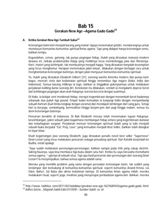 88
Bab 15
Gerakan New Age –Agama Gado Gado53
A. Ketika Gerakan New Age Tumbuh Subur54
Ketenangan batin kini menjadi barang yang mahal. Upaya menemukan jatidiri, mendorongnya untuk
menelusuri komunitas-komunitas spiritual lintas agama. Tapi yang didapat hanya ketenangan semu,
bahkan tertipu.
Kegundahan, cemas, gamang, tak punya pegangan hidup. Itulah yang dirasakan manusia modern
dewasa ini, tatkala problematika hidup yang melilitnya terus membelenggu jiwa dan fikirannya.
Karir, materi yang berlimpah, tak membuatnya menjadi happy. Yang dirasakan hanyalah kesempitan
yang terus menghantui. Harapan menemukan jalan keluar, dilakukan dengan berbagai cara untuk
menghantarkan ketenangan batinnya, dengan jalan menyusuri komunitas-komunitas spiritual.
Ya, itulah yang dirasakan Elizabeth Gilbert (31), seorang wanita Amerika modern dan punya karir
bagus, mencari cinta dan kedamaian spiritual hingga menembus tiga negara (Italia, India dan
Indonesia). Semua barang miliknya ia lego, bahkan ia tinggalkan pekerjaannya untuk melakukan
perjalanan keliling dunia seorang diri. Kenekatan itu dilakukan, setelah ia mengalami depresi berat
dan kehilangan pegangan akan arah hidupnya, karena bercerai dengan suaminya.
Di Italia, ia belajar seni menikmati hidup, merajut kegembiraan dengan menambah berat badannya
sebanyak dua puluh tiga pound. Empat bulan kemudian ia kunjungi India dengan menyambangi
sebuah Ashram (kuil Hindu lengkap dengan asrama) dan mendapat bimbingan dari sang guru. Setiap
hari ia beryoga, sembahyang, bermeditasi hingga berjam-jam dari pagi hingga malam, semua itu
demi ketenangan batinnya.
Pencarian berakhir di Indonesia. Di Bali Elizabeth merasa telah menemukan tujuan hidupnya:
keseimbangan, yakni sebuah jalan bagaimana membangun hidup antara yang kegembiraan duniawi
dan kebahagiaan surgawi. Perjalanan mencari ketenangan spiritual itulah yang ia tulis menjadi
sebuah buku berjudul ”Eat, Pray, Love” yang kemudian menjadi Best Seller, bahkan telah diangkat
ke layar lebar.
Kisah kegamangan jiwa seorang Elizabeth, juga dirasakan penulis novel best seller ”Supernova”
Dewi Lestari yang terus melakukan pencarian sebagai petualang spiritual. Dari Katolik berpindah ke
Budha, entah apalagi.
”Saya sudah melakukan perenungan-perenungan, bahkan sampai pada titik yang cukup ekstrim.
Saking hausnya, saya bisa membaca tiga buku dalam satu hari. Ketika itu saya berusaha memahami
semua agama, ” ujarnya di sebuah situs. Tapi apa hasil pencarian dan perenungan dari seorang Dewi
Lestari? Ia menyimpulkan, bahwa semua agama adalah sama.
Mereka yang memiliki problem yang sama dengan persoalan ketenangan batin, tak sedikit yang
terdampar dan berkubang di komunitas-komunitas spiritual, seperti komunitas Anand Krisna, Lia
Eden, Baha’i, Sai Baba dan aliran kebatinan lainnya. Di komunitas lintas agama inilah, mereka
melakukan ritual, seperti yoga, meditasi yang menyerupai peribadatan agama lain. Bahkan, mereka
53
http://www. fadhilza. com/2011/02/tadabbur/gerakan-new-age-%E2%80%93agama-gado-gado. html
54
Adhes Satria, , Majalah Sabili Edisi 01/XVIII – Sumber Sabili. co. id
 