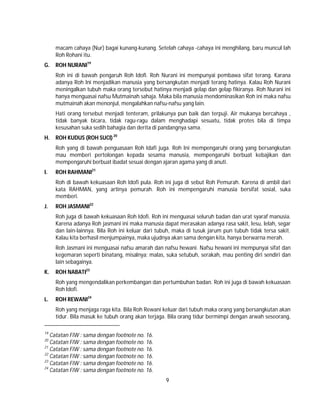 9
macam cahaya (Nur) bagai kunang-kunang. Setelah cahaya -cahaya ini menghilang, baru muncul lah
Roh Rohani itu.
G. ROH NURANI19
Roh ini di bawah pengaruh Roh Idofi. Roh Nurani ini mempunyai pembawa sifat terang. Karana
adanya Roh Ini menjadikan manusia yang bersangkutan menjadi terang hatinya. Kalau Roh Nurani
meningalkan tubuh maka orang tersebut hatinya menjadi gelap dan gelap fikiranya. Roh Nurani ini
hanya menguasai nafsu Mutmainah sahaja. Maka bila manusia mendominasikan Roh ini maka nafsu
mutmainah akan menonjul, mengalahkan nafsu-nafsu yang lain.
Hati orang tersebut menjadi tenteram, prilakunya pun baik dan terpuji. Air mukanya bercahaya ,
tidak banyak bicara, tidak ragu-ragu dalam menghadapi sesuatu, tidak protes bila di timpa
kesusahan suka sedih bahagia dan derita di pandangnya sama.
H. ROH KUDUS (ROH SUCI)20
Roh yang di bawah penguasaan Roh Idafi juga. Roh Ini mempengaruhi orang yang bersangkutan
mau memberi pertolongan kepada sesama manusia, mempengaruhi berbuat kebajikan dan
mempengaruhi berbuat ibadat sesuai dengan ajaran agama yang di anuti.
I. ROH RAHMANI21
Roh di bawah kekuasaan Roh Idofi pula. Roh ini juga di sebut Roh Pemurah. Karena di ambil dari
kata RAHMAN, yang artinya pemurah. Roh ini mempengaruhi manusia bersifat sosial, suka
memberi.
J. ROH JASMANI22
Roh juga di bawah kekuasaan Roh Idofi. Roh ini menguasai seluruh badan dan urat syaraf manusia.
Karena adanya Roh jasmani ini maka manusia dapat merasakan adanya rasa sakit, lesu, lelah, segar
dan lain-lainnya. Bila Roh ini keluar dari tubuh, maka di tusuk jarum pun tubuh tidak tersa sakit.
Kalau kita berhasil menjumpainya, maka ujudnya akan sama dengan kita, hanya berwarna merah.
Roh Jasmani ini menguasai nafsu amarah dan nafsu hewani. Nafsu hewani ini mempunyai sifat dan
kegemaran seperti binatang, misalnya; malas, suka setubuh, serakah, mau penting diri sendiri dan
lain sebagainya.
K. ROH NABATI23
Roh yang mengendalikan perkembangan dan pertumbuhan badan. Roh ini juga di bawah kekuasaan
Roh Idofi.
L. ROH REWANI24
Roh yang menjaga raga kita. Bila Roh Rewani keluar dari tubuh maka orang yang bersangkutan akan
tidur. Bila masuk ke tubuh orang akan terjaga. Bila orang tidur bermimpi dengan arwah seseorang,
19
Catatan FIW : sama dengan footnote no. 16.
20
Catatan FIW : sama dengan footnote no. 16.
21
Catatan FIW : sama dengan footnote no. 16.
22
Catatan FIW : sama dengan footnote no. 16.
23
Catatan FIW : sama dengan footnote no. 16.
24
Catatan FIW : sama dengan footnote no. 16.
 