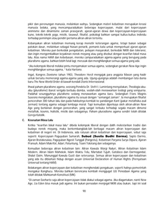 90
pikir dan perenungan manusia, melainkan wahyu. Sedangkan materi kebatinan merupakan kreasi
manusia belaka, yang mencampuradukkan beberapa kepercayaan, mulai dari kepercayaan
animisme dan dinamisme zaman prasejarah, ajaran-ajaran dewa dan kepercayaan-kepercayaan
kuno, teknik-teknik yoga, mistik, tasawuf, filsafat, psikologi bahkan sampai kultus-kultus individu
terhadap pemimpin atau pendiri pertama aliran-aliran tertentu.
Kebanyakan aliran kebatinan memang kerap mensitir keterangan agama, tetapi bukan sebagai
patokan dasar, melainkan sebagai hiasan penarik, pemanis kata untuk memperkuat ajaran-ajaran
kebatinan. Mereka pun berkedok pengobatan, pelayan masyarakat, berkedok NKRI dan toleransi,
dan ingin mengembalikan keyakinan nenek moyang atau yang disebut dengan kearifan lokal masa
lalu. Atas nama HAM dan kebebasan, mereka campuradukkan agama-agama yang berujung pada
pluralisme agama, bahkan lebih fatal lagi: merusak dan menghilangkan semua agama yang ada.
”Jika kelompok liberal melalui pintu menyamakan semua agama, sedangkan gerakan New Age ingin
menghilangkan semua agama, ” kata Hartono.
Ingat, Kongres Zionisme tahun 1903, Theodore Herzl mengajak para anggota Mason yang hadir
untuk bersatu memerangi agama-agama yang ada. Ujung-ujungnya adalah membangun tata dunia
baru The New World Order di bawah kendali Zionis Internasional.
Ihwal paham pluralisme agama, seorang Pendeta Dr. Stefri I. Lumintang menyatakan, Theologia abu-
abu (pluralisme) ibarat serigala berbulu domba, seolah-olah menawarkan teologi yang sempurna.
Padahal sesungguhnya pluralisme sedang menawarkan agama baru. Sedangkan Frans Magnis
Susesno mengatakan, pluralisme agama itu sesuai dengan ”semangat zaman”. Ia merupakan filsafat
pencerahan 300 tahun lalu dan pada hakikatnya kembali ke pandangan Kant (pakar metafisika asal
Jerman) tentang agama sebagai lembaga moral. Tapi kemudian diperkaya oleh aliran-aliran New
Age yang berlainan dengan pencerahan, yang sangat terbuka terhadap segala macam dimensi
metafisik, kosmis, holistik, mistik dan sebagainya. Paham pluraslisme agama sendiri telah ditolak
Gereja Katolik.
C. Kesesatan Masa Lalu
Ketika ”kearifan lokal masa lalu” dibela kelompok liberal dengan dalih melestarikan tradisi dan
budaya nenek moyang, maka berkembangbiak-lah berbagai macam aliran kepercayaan dan
kebatinan di negeri ini. Di Indonesia, ada ratusan aliran kebatinan dan kepercayaan, sebut saja
seperti: Kepercayaan Paguyuban Sumarah, Subud (Susila Budhi Darma), Sapto Darmo,
Ajaran Bratakesawa, Paguyuban Ngesti Tunggal (Pangestu), Kebatinan Paryana Surya Dipura, Ajaran
Pransuh, Adam Makrifat, Adari, Patuntung, Toani Tolotang dan sebagainya.
Kemudian beberapa aliran kebatinan lain: Aliran Kawula Wargi Naluri, Aliran Kebatinan Islam
Modern, Aliran Islam Mahekok, Islam Waktu Telu, Martabat Tujuh, Gatoloco dan Darmogandul,
Shalat Daim, Manunggal Kawula Gusti dan seterusnya. Semua aliran kepercayaan dan kebatinan
yang ada itu dibiarkan hidup dengan acuan Universal Declaration of Human Rights (Pernyataan
Universal tentang HAM).
Belakangan aliran kepercayaan dan kebatinan menghendaki pengakuan, seperti halnya pemerintah
mengakui Konghucu. Mereka bahkan berencana kembali menggugat UU Penodaan Agama yang
telah ditolak Mahkamah Konstitusi (MK).
”Di zaman Soeharto saja aliran kepercayaan tidak diakui sebagai agama. Jika diagamakan, nanti New
Age, Lia Eden bisa masuk jadi agama. Ini bukan persoalan menjegal NKRI atau bukan, tapi ini soal
 