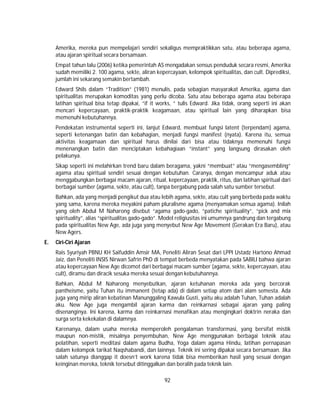 92
Amerika, mereka pun mempelajari sendiri sekaligus mempraktikkan satu, atau beberapa agama,
atau ajaran spiritual secara bersamaan.
Empat tahun lalu (2006) ketika pemerintah AS mengadakan sensus penduduk secara resmi, Amerika
sudah memiliki 2. 100 agama, sekte, aliran kepercayaan, kelompok spiritualitas, dan cult. Diprediksi,
jumlah ini sekarang semakin bertambah.
Edward Shils dalam “Tradition” (1981) menulis, pada sebagian masyarakat Amerika, agama dan
spiritualitas merupakan komoditas yang perlu dicoba. Satu atau beberapa agama atau beberapa
latihan spiritual bisa tetap dipakai, “if it works, ” tulis Edward. Jika tidak, orang seperti ini akan
mencari kepercayaan, praktik-praktik keagamaan, atau spiritual lain yang diharapkan bisa
memenuhi kebutuhannya.
Pendekatan instrumental seperti ini, lanjut Edward, membuat fungsi latent (terpendam) agama,
seperti ketenangan batin dan kebahagian, menjadi fungsi manifest (nyata). Karena itu, semua
aktivitas keagamaan dan spiritual harus dinilai dari bisa atau tidaknya memenuhi fungsi
menenangkan batin dan menciptakan kebahagiaan “instant” yang langsung dirasakan oleh
pelakunya.
Sikap seperti ini melahirkan trend baru dalam beragama, yakni “membuat” atau “mengasembling”
agama atau spiritual sendiri sesuai dengan kebutuhan. Caranya, dengan mencampur aduk atau
menggabungkan berbagai macam ajaran, ritual, kepercayaan, praktik, ritus, dan latihan spiritual dari
berbagai sumber (agama, sekte, atau cult), tanpa bergabung pada salah satu sumber tersebut.
Bahkan, ada yang menjadi pengikut dua atau lebih agama, sekte, atau cult yang berbeda pada waktu
yang sama, karena mereka meyakini paham pluralisme agama (menyamakan semua agama). Inilah
yang oleh Abdul M Naharong disebut “agama gado-gado, “patiche spirituality”, “pick and mix
spirituality”, alias “spiritualitas gado-gado”. Model religiusitas ini umumnya gandrung dan tergabung
pada spiritualitas New Age, ada juga yang menyebut New Age Movement (Gerakan Era Baru), atau
New Agers.
E. Ciri-Ciri Ajaran
Rais Syuriyah PBNU KH Saifuddin Amsir MA, Peneliti Aliran Sesat dari LPPI Ustadz Hartono Ahmad
Jaiz, dan Peneliti INSIS Nirwan Safrin PhD di tempat berbeda menyatakan pada SABILI bahwa ajaran
atau kepercayaan New Age dicomot dari berbagai macam sumber (agama, sekte, kepercayaan, atau
cult), diramu dan diracik sesuka mereka sesuai dengan kebutuhannya.
Bahkan, Abdul M Naharong menyebutkan, ajaran ketuhanan mereka ada yang bercorak
pantheisme, yaitu Tuhan itu immanent (tetap ada) di dalam setiap atom dari alam semesta. Ada
juga yang mirip aliran kebatinan Manunggaling Kawula Gusti, yaitu aku adalah Tuhan, Tuhan adalah
aku. New Age juga mengambil ajaran karma dan reinkarnasi sebagai ajaran yang paling
disenanginya. Ini karena, karma dan reinkarnasi menafikan atau mengingkari doktrin neraka dan
surga serta kekekalan di dalamnya.
Karenanya, dalam usaha mereka memperoleh pengalaman transformasi, yang bersifat mistik
maupun non-mistik, misalnya penyembuhan, New Age menggunakan berbagai teknik atau
pelatihan, seperti meditasi dalam agama Budha, Yoga dalam agama Hindu, latihan pernapasan
dalam kelompok tarikat Naqshabandi, dan lainnya. Teknik ini sering dipakai secara bersamaan. Jika
salah satunya dianggap it doesn’t work karena tidak bisa memberikan hasil yang sesuai dengan
keinginan mereka, teknik tersebut ditinggalkan dan beralih pada teknik lain.
 