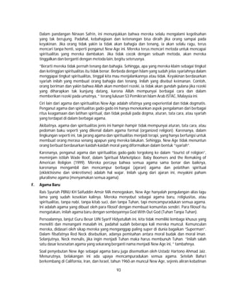 93
Dalam pandangan Nirwan Safrin, ini menunjukkan bahwa mereka selalu mengalami kegelisahan
yang tak berujung. Padahal, kebahagiaan dan ketenangan bisa diraih jika orang sampai pada
keyakinan. Jika orang tidak yakin ia tidak akan bahagia dan tenang, ia akan selalu ragu, terus
mencari tanpa henti, seperti penganut New Age ini. Mereka terus mencari metoda untuk mencapai
spiritualitas yang mereka dambakan. Jika tidak cocok dengan sebuah metoda, akan mereka
tinggalkan dan berganti dengan metoda lain, begitu seterusnya.
”Berarti mereka tidak pernah tenang dan bahagia. Sehingga, apa yang mereka klaim sebagai tingkat
dan ketinggian spiritualitas itu tidak benar. Berbeda dengan Islam yang sudah jelas syariahnya dalam
menggapai tingkat spiritualitas, tinggal kita mau menjalankannya atau tidak. Keyakinan berdasarkan
syariah inilah yang membuat orang bahagia dan tenang. Inilah yang disebut keimanan. Contoh,
orang beriman dan yakin bahwa Allah akan memberi rezeki, ia tidak akan gundah gulana jika rezeki
yang diharapkan tak kunjung datang, karena Allah mempunyai berbagai cara dan dalam
memberikan rezeki pada umatnya, ” terang lulusan S3 Pemikiran Islam Arab ISTAC, Malaysia ini.
Ciri lain dari agama dan spiritualitas New Age adalah sifatnya yang experiential dan tidak dogmatis.
Penganut agama dan spiritualitas gado-gado ini hanya menekankan aspek pengalaman dari berbagai
ritus keagamaan dan latihan spiritual, dan tidak peduli pada dogma, aturan, tata cara, atau syariah
yang terdapat di dalam berbagai agama.
Akibatnya, agama dan spiritualitas jenis ini hampir-hampir tidak mempunyai aturan, tata cara, atau
pedoman baku seperti yang dikenal dalam agama formal (organized religion). Karenanya, dalam
lingkungan seperti ini, tak jarang agama dan spiritualitas menjadi terapi, yang hanya berfungsi untuk
membuat orang merasa senang apapun yang mereka lakukan. Sehingga, New Age tidak menuntun
orang berbuat berdasarkan kaidah-kaidah moral yang diformalkan dalam bentuk ”syariah”.
Karenanya, penganut agama dan spiritualitas gado-gado tergolong ke dalam “tourist of religion”,
meminjam istilah Wade Roof, dalam Spiritual Marketplace: Baby Boomers and the Remaking of
American Religion (1999). Mereka percaya bahwa semua agama sama benar dan baiknya,
karenanya mengambil dan mencampur berbagai (ajaran) agama dan pelatihan spiritual
(eklektisisme dan sinkretisme) adalah hal wajar. Inilah ujung dari ajaran ini, meyakini paham
pluralisme agama (menyamakan semua agama).
F. Agama Baru
Rais Syuriah PBNU KH Saifuddin Amsir MA menegaskan, New Age hanyalah pengulangan alias lagu
lama yang sudah kesekian kalinya. Mereka menyebut sebagai agama baru, religiusitas, atau
spiritualitas, tanpa nabi, tanpa kitab suci, dan tanpa Tuhan, tapi mencampuradukan semua agama.
Ini adalah agama yang dibuat oleh para filosof dengan membuat komunitas sendiri. Para filosof itu
mengatakan, inilah agama baru dengan semboyannya God With Out God (Tuhan Tanpa Tuhan).
Persoalannya, lanjut Guru Besar UIN Syarif Hidyatullah ini, kita tidak memiliki lembaga khusus yang
meneliti dan menangani masalah ini, padahal sudah beberapa kali mereka muncul. Kemunculan
mereka, didasari oleh sikap mereka yang menganggap paling super di dunia bagaikan “Superman”.
Dalam filsafatnya Red Neck disebutkan, adanya pemisahan antara moral budak dan moral iman.
Selanjutnya, Neck menulis, jika ingin menjadi Tuhan maka harus membunuh Tuhan. ”Inilah salah
satu dasar kesesatan agama yang sekarang berganti nama menjadi New Age ini, ” tambahnya.
Soal penyebutan New Age sebagai agama baru juga disematkan oleh Ustadz Hartono Ahmad Jaiz.
Menurutnya, belakangan ini ada upaya mencampuradukan semua agama. Setelah Baha’i
berkembang di California, Iran, dan Israel, tahun 1960-an muncul New Age, sejenis aliran kebatinan
 