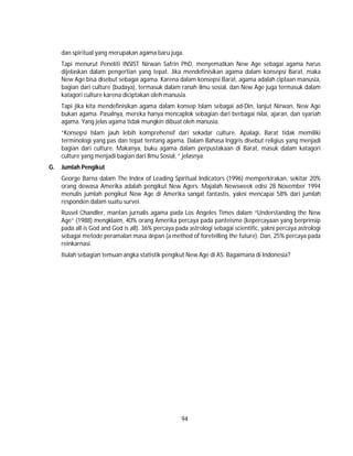 94
dan spiritual yang merupakan agama baru juga.
Tapi menurut Peneliti INSIST Nirwan Safrin PhD, menyematkan New Age sebagai agama harus
dijelaskan dalam pengertian yang tepat. Jika mendefinisikan agama dalam konsepsi Barat, maka
New Age bisa disebut sebagai agama. Karena dalam konsepsi Barat, agama adalah ciptaan manusia,
bagian dari culture (budaya), termasuk dalam ranah ilmu sosial, dan New Age juga termasuk dalam
katagori culture karena diciptakan oleh manusia.
Tapi jika kita mendefinisikan agama dalam konsep Islam sebagai ad-Din, lanjut Nirwan, New Age
bukan agama. Pasalnya, mereka hanya mencaplok sebagian dari berbagai nilai, ajaran, dan syariah
agama. Yang jelas agama tidak mungkin dibuat oleh manusia.
”Konsepsi Islam jauh lebih komprehensif dari sekadar culture. Apalagi, Barat tidak memiliki
terminologi yang pas dan tepat tentang agama. Dalam Bahasa Inggris disebut religius yang menjadi
bagian dari culture. Makanya, buku agama dalam perpustakaan di Barat, masuk dalam katagori
culture yang menjadi bagian dari Ilmu Sosial, ” jelasnya.
G. Jumlah Pengikut
George Barna dalam The Index of Leading Spiritual Indicators (1996) memperkirakan, sekitar 20%
orang dewasa Amerika adalah pengikut New Agers. Majalah Newsweek edisi 28 November 1994
menulis jumlah pengikut New Age di Amerika sangat fantastis, yakni mencapai 58% dari jumlah
responden dalam suatu survei.
Russel Chandler, mantan jurnalis agama pada Los Angeles Times dalam “Understanding the New
Age” (1988) mengklaim, 40% orang Amerika percaya pada panteisme (kepercayaan yang berprinsip
pada all is God and God is all). 36% percaya pada astrologi sebagai scientific, yakni percaya astrologi
sebagai metode peramalan masa depan (a method of foretelling the future). Dan, 25% percaya pada
reinkarnasi.
Itulah sebagian temuan angka statistik pengikut New Age di AS. Bagaimana di Indonesia?
 