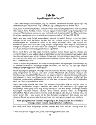 95
Bab 16
Siapa Menggerakkan Siapa?56
“…Maka Allah menyesatkan siapa pun yang Dia Kehendaki, dan memberi petunjuk kepada siapa yang
Dia Kehendaki. Dan Dia-lah Tuhan Yang Maha Kuasa lagi Maha Bijaksana.” QS Ibrahim [14]: 4
“Dan jikalau Tuhanmu menghendaki, tentulah beriman semua orang yang di muka bumi seluruhnya.
Maka apakah kamu (hendak) memaksa manusia supaya mereka menjadi orang-orang yang beriman
semuanya? Dan tidak ada seorang pun akan beriman kecuali dengan izin Allah; dan Allah menimpakan
kemurkaan kepada orang-orang yang tidak mempergunakan akalnya.” QS Yunus [10]: 99-100
Waktu saya baru masuk Subud, seorang kawan ngenyeki (mengejek). Enyekan, cemoohan, bahkan
tudingan murtad, sesat dan bid’ah merajam saya dari berbagai penjuru. Tetapi setiap kali saya
mengheningkan diri, menyerahkan semua itu ke tangan kekuasaan Tuhan, saya terbebas dari
kemelekatan pada ‘bentukan budaya’ yang mengatur dengan tegas bahwa enyekan, cemoohan dan
tudingan itu menyakitkan dan bahwa pujian dan sanjungan itu menyenangkan. Dalam sekejap, rajam keji
itu berubah menjadi siraman kalbu yang membawa kepahaman.
Karena masih baru, saya tidak dapat memberi penjelasan kepada kawan saya itu, sehingga saya
memperkenalkannya pada saudara Subud yang lebih luas wawasan dan pengalamannya. Saudara Subud
saya itu seorang ulama yang arif dan bijaksana. Dengan nada menyerang, kawan saya bertanya padanya,
dari mana kita tahu bahwa yang menggerakkan peserta Latihan Kejiwaan Subud itu Tuhan. “Bisa saja jin
kan?” kata kawan saya ketus.
Sambil tersenyum dengan keadaan diri tenang, tidak terprovokasi pertanyaan yang bernada menyerang
itu, saudara Subud saya itu mengangguk-angguk dan berkata, “Iya, bisa saja. Tapi saya ingin nanya ke
sampeyan, yang menggerakkan jinnya siapa ya?”
Kawan saya langsung gelagapan, kehilangan kata-kata. Reaksinya melantur tak jelas. Iya, siapa ya? Siapa
yang menggerakkan jin, manusia serta alam semesta? Mungkinkah ada dualisme kekuasaan atas
keberlangsungan hidup kita ini? Dan kalau pun ada, bagaimana jadinya hidup dan kehidupan kita apabila
dua kekuasaan ini punya kepentingan masing-masing, yang satu mau menang atas yang lainnya? Saya
tidak dapat membayangkan apabila dalam hal ini, setan yang menang atas Tuhan. Lho, Tuhan kok bisa
kalah, kan Tuhan yang menciptakan setan?
Saya pribadi hanya ‘berpihak’ pada Tuhan Yang Maha Esa, yang tunggal, tidak ada yang lain. Hanya Dia
Yang Maha Ada dan Maha Mengatur. Selebihnya, saya serahkan pada kehendakNya saja. Saya percaya,
kehendakNya adalah yang terbaik bagi masing-masing kita. Saat kita ditimpa kemalangan maupun
kesenangan, keburukan maupun kebaikan, derita maupun gembira, semua itu mengandung
kehendakNya. Apakah jalan sesat itu memang sesat, dan apakah jalan lurus itu memang lurus, kita
takkan pernah tahu – yang selama ini kita tahu hanyalah perumpamaan dari sesuatu yang sulit
dijelaskan. Banyak orang menemukan kelurusan lewat jalan sesatnya, dan ada pula yang sebaliknya.
Itulah gunanya kita mesti senantiasa mengheningkan diri, melepaskan diri dari kemelekatan
terhadap penilaian-penilaian atau penghakiman-penghakiman.
Kita sering tidak sabar menghadapi masalah, sehingga kita kerap mencari kambing hitam atau
56
http://barunyadar. blogspot. com/2009/07/siapa-menggerakkan-siapa. html
 