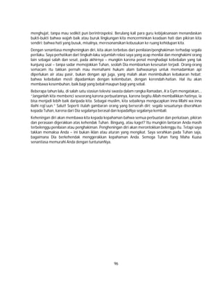 96
menghujat, tanpa mau sedikit pun berintrospeksi. Berulang kali para guru kebijaksanaan menandaskan
bukti-bukti bahwa wajah baik atau buruk lingkungan kita mencerminkan keadaan hati dan pikiran kita
sendiri; bahwa hati yang busuk, misalnya, meresonansikan kebusukan ke ruang kehidupan kita.
Dengan senantiasa mengheningkan diri, kita akan terbebas dari penilaian/penghakiman terhadap segala
perilaku. Saya perhatikan dari tingkah-laku sejumlah relasi saya yang acap menilai dan menghakimi orang
lain sebagai salah dan sesat, pada akhirnya – mungkin karena penat menghadapi kebebalan yang tak
kunjung usai – tanpa sadar memojokkan Tuhan, seolah Dia membiarkan kesesatan terjadi. Orang-orang
semacam itu takkan pernah mau memahami hukum alam bahwasanya untuk memadamkan api
diperlukan air atau pasir, bukan dengan api juga, yang malah akan menimbulkan kebakaran hebat;
bahwa kebebalan mesti dipadamkan dengan kelembutan, dengan kerendah-hatian. Hal itu akan
membawa kesembuhan, baik bagi yang bebal maupun bagi yang sebal.
Beberapa tahun lalu, di salah satu stasiun televisi swasta dalam rangka Ramadan, A’a Gym mengatakan, ,
“Janganlah kita membenci seseorang karena perbuatannya, karena begitu Allah membalikkan hatinya, ia
bisa menjadi lebih baik daripada kita. Sebagai muslim, kita sebaiknya mengucapkan inna lillahi wa inna
ilaihi roji’uun.” Salut! Seperti itulah gambaran orang yang berserah diri; segala sesuatunya diserahkan
kepada Tuhan, karena dari Dia segalanya berasal dan kepadaNya segalanya kembali.
Keheningan diri akan membawa kita kepada kepahaman bahwa semua perbuatan dan perkataan, pikiran
dan perasaan digerakkan atas kehendak Tuhan. Bingung, atau kaget? Itu mungkin lantaran Anda masih
terbelenggu penilaian atau penghakiman. Pengheningan diri akan merontokkan belenggu itu. Tetapi saya
takkan memaksa Anda – ini bukan iklan atau aturan yang mengikat. Saya serahkan pada Tuhan saja,
bagaimana Dia berkehendak menggerakkan kepahaman Anda. Semoga Tuhan Yang Maha Kuasa
senantiasa memurahi Anda dengan tuntunanNya.
 