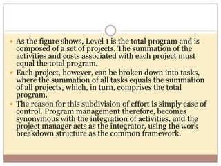  As the figure shows, Level 1 is the total program and is
composed of a set of projects. The summation of the
activities and costs associated with each project must
equal the total program.
 Each project, however, can be broken down into tasks,
where the summation of all tasks equals the summation
of all projects, which, in turn, comprises the total
program.
 The reason for this subdivision of effort is simply ease of
control. Program management therefore, becomes
synonymous with the integration of activities, and the
project manager acts as the integrator, using the work
breakdown structure as the common framework.
 