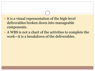  it is a visual representation of the high-level
deliverables broken down into manageable
components.
 A WBS is not a chart of the activities to complete the
work—it is a breakdown of the deliverables.
 