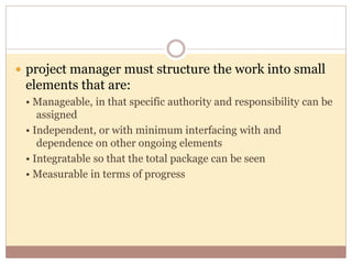  project manager must structure the work into small
elements that are:
• Manageable, in that specific authority and responsibility can be
assigned
• Independent, or with minimum interfacing with and
dependence on other ongoing elements
• Integratable so that the total package can be seen
• Measurable in terms of progress
 